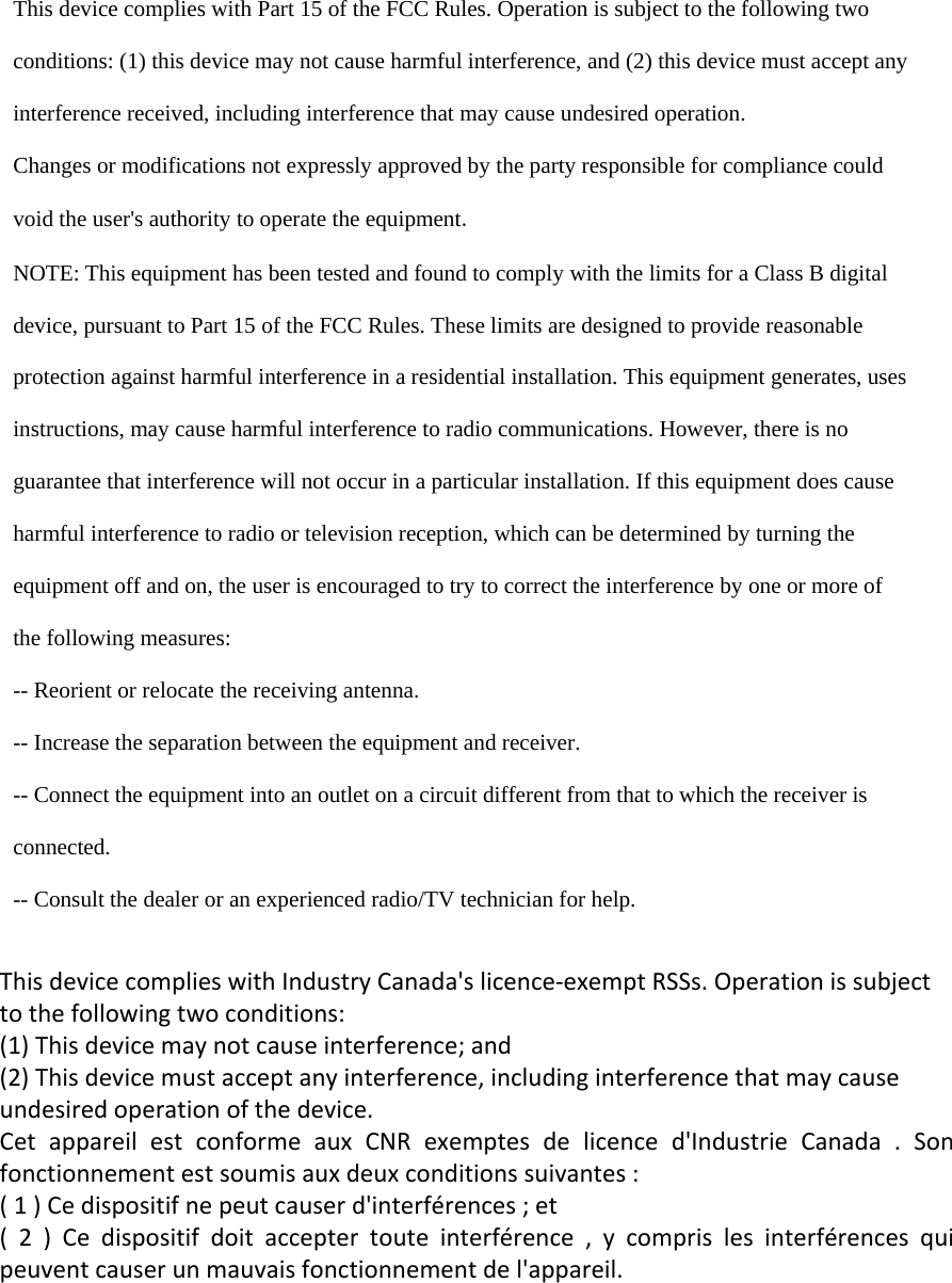    This device complies with Part 15 of the FCC Rules. Operation is subject to the following two  conditions: (1) this device may not cause harmful interference, and (2) this device must accept any  interference received, including interference that may cause undesired operation.  Changes or modifications not expressly approved by the party responsible for compliance could  void the user's authority to operate the equipment.  NOTE: This equipment has been tested and found to comply with the limits for a Class B digital  device, pursuant to Part 15 of the FCC Rules. These limits are designed to provide reasonable  protection against harmful interference in a residential installation. This equipment generates, uses  instructions, may cause harmful interference to radio communications. However, there is no  guarantee that interference will not occur in a particular installation. If this equipment does cause  harmful interference to radio or television reception, which can be determined by turning the  equipment off and on, the user is encouraged to try to correct the interference by one or more of  the following measures:  -- Reorient or relocate the receiving antenna.  -- Increase the separation between the equipment and receiver.  -- Connect the equipment into an outlet on a circuit different from that to which the receiver is  connected.  -- Consult the dealer or an experienced radio/TV technician for help.  This device complies with Industry Canada's licence-exempt RSSs. Operation is subject to the following two conditions:  (1) This device may not cause interference; and  (2) This device must accept any interference, including interference that may cause undesired operation of the device.  Cet  appareil  est  conforme  aux  CNR  exemptes  de  licence  d'Industrie  Canada  .  Son fonctionnement est soumis aux deux conditions suivantes : ( 1 ) Ce dispositif ne peut causer d'interf&eacute;rences ; et (  2  )  Ce  dispositif  doit  accepter  toute  interf&eacute;rence  ,  y  compris  les  interf&eacute;rences  qui peuvent causer un mauvais fonctionnement de l'appareil.   