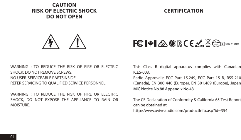 R210-119489WARNING : TO REDUCE THE RISK OF FIRE OR ELECTRIC SHOCK: DO NOT REMOVE SCREWS. NO USER-SERVICEABLE PARTSINSIDE. REFER SERVICING TO QUALIFIED SERVICE PERSONNEL.WARNING : TO REDUCE THE RISK OF FIRE OR ELECTRIC SHOCK, DO NOT EXPOSE THE APPLIANCE TO RAIN OR MOISTURE.CAUTIONRISK OF ELECTRIC SHOCKDO NOT OPENCERTIFICATIONThis Class B digital apparatus complies with Canadian ICES-003.Radio Approvals: FCC Part 15.249, FCC Part 15 B, RSS-210 (Canada), EN 300 440 (Europe), EN 301.489 (Europe), Japan MIC Notice No.88 Appendix No.43The CE Declaration of Conformity &amp; California 65 Test Report can be obtained at http://www.xviveaudio.com/productInfo.asp?id=35401