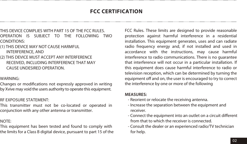 THIS DEVICE COMPLIES WITH PART 15 OF THE FCC RULES. OPERATION IS SUBJECT TO THE FOLLOWING TWO CONDITIONS: (1) THIS DEVICE MAY NOT CAUSE HARMFUL INTERFERENCE, AND(2) THIS DEVICE MUST ACCEPT ANY INTERFERENCE RECEIVED, INCLUDING INTERFERENCE THAT MAY CAUSE UNDESIRED OPERATION.WARNING: Changes or modiﬁcations not expressly approved in writing by Xvive may void the users authority to operate this equipment.RF EXPOSURE STATEMENT: This transmitter must not be co-located or operated in conjunction with any other antenna or transmitter.NOTE: This equipment has been tested and found to comply with the limits for a Class B digital device, pursuant to part 15 of the FCC CERTIFICATIONFCC Rules. These limits are designed to provide reasonable protection against harmful interference in a residential installation. This equipment generates, uses and can radiate radio frequency energy and, if not installed and used in accordance with the instructions, may cause harmful interference to radio communications. There is no guarantee that interference will not occur in a particular installation. If this equipment does cause harmful interference to radio or television reception, which can be determined by turning the equipment oﬀ and on, the user is encouraged to try to correct the interference by one or more of the followingMEASURES:- Reorient or relocate the receiving antenna.- Increase the separation between the equipment and receiver.- Connect the equipment into an outlet on a circuit diﬀerent from that to which the receiver is connected.- Consult the dealer or an experienced radio/TV technician for help. 02