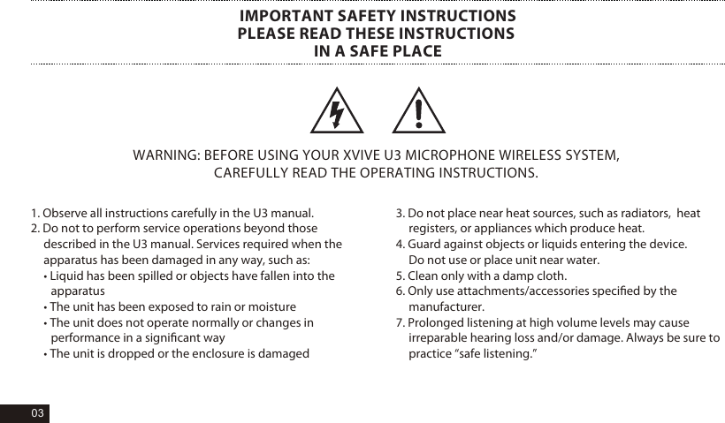 1. Observe all instructions carefully in the U3 manual. 2. Do not to perform service operations beyond those  described in the U3 manual. Services required when the  apparatus has been damaged in any way, such as: &bull; Liquid has been spilled or objects have fallen into the apparatus &bull; The unit has been exposed to rain or moisture &bull; The unit does not operate normally or changes in performance in a signiﬁcant way &bull; The unit is dropped or the enclosure is damaged WARNING: BEFORE USING YOUR XVIVE U3 MICROPHONE WIRELESS SYSTEM, CAREFULLY READ THE OPERATING INSTRUCTIONS. IMPORTANT SAFETY INSTRUCTIONSPLEASE READ THESE INSTRUCTIONS IN A SAFE PLACE3. Do not place near heat sources, such as radiators,  heat registers, or appliances which produce heat. 4. Guard against objects or liquids entering the device. Do not use or place unit near water.  5. Clean only with a damp cloth. 6. Only use attachments/accessories speciﬁed by the manufacturer. 7. Prolonged listening at high volume levels may cause irreparable hearing loss and/or damage. Always be sure to practice &ldquo;safe listening.&rdquo; 03