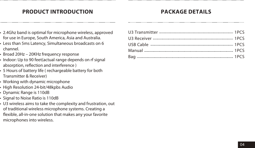 PRODUCT INTRODUCTION&bull;  2.4Ghz band is optimal for microphone wireless, approved for use in Europe, South America, Asia and Australia.&bull;  Less than 5ms Latency, Simultaneous broadcasts on 6 channel.&bull;  Broad 20Hz &ndash; 20KHz frequency response&bull;  Indoor: Up to 90 feet(actual range depends on rf signal absorption, reﬂection and interference )&bull;  5 Hours of battery life ( rechargeable battery for both Transmitter &amp; Receiver)&bull;  Working with dynamic microphone&bull;  High Resolution 24-bit/48kpbs Audio&bull;  Dynamic Range is 110dB&bull;  Signal to Noise Ratio is 110dB&bull;  U3 wireless aims to take the complexity and frustration, out of traditional wireless microphone systems. Creating a ﬂexible, all-in-one solution that makes any your favorite microphones into wireless.1PCS1PCS1PCS1PCS1PCSU3 Transmitter U3 Receiver  USB Cable ManualBagPACKAGE DETAILS04