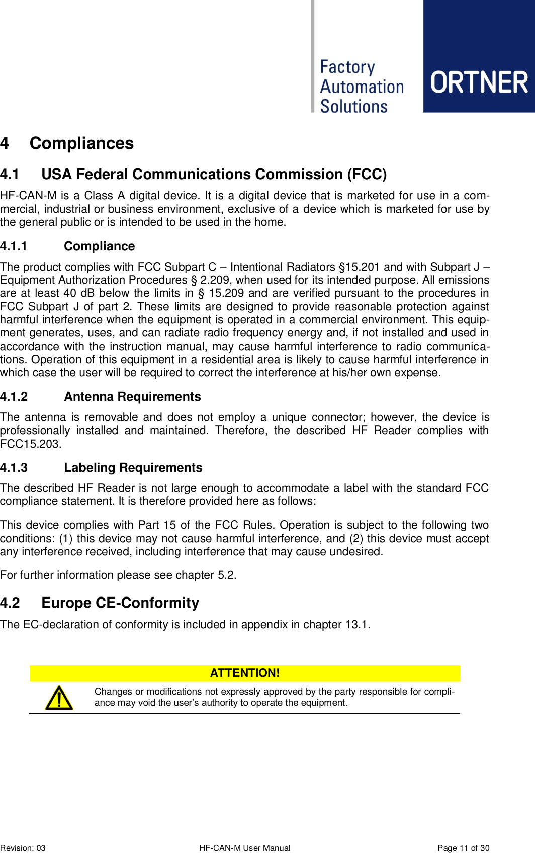  Revision: 03 HF-CAN-M User Manual  Page 11 of 30 4  Compliances 4.1  USA Federal Communications Commission (FCC) HF-CAN-M is a Class A digital device. It is a digital device that is marketed for use in a com-mercial, industrial or business environment, exclusive of a device which is marketed for use by the general public or is intended to be used in the home. 4.1.1  Compliance The product complies with FCC Subpart C – Intentional Radiators §15.201 and with Subpart J – Equipment Authorization Procedures § 2.209, when used for its intended purpose. All emissions are at least 40 dB below the limits in § 15.209 and are verified pursuant to the procedures in FCC Subpart J of part 2. These limits are designed to provide reasonable protection against harmful interference when the equipment is operated in a commercial environment. This equip-ment generates, uses, and can radiate radio frequency energy and, if not installed and used in accordance with the instruction manual, may cause harmful interference to radio communica-tions. Operation of this equipment in a residential area is likely to cause harmful interference in which case the user will be required to correct the interference at his/her own expense. 4.1.2  Antenna Requirements The antenna is removable and does not employ a  unique  connector; however,  the device is professionally  installed  and  maintained.  Therefore,  the  described  HF  Reader  complies  with FCC15.203. 4.1.3  Labeling Requirements The described HF Reader is not large enough to accommodate a label with the standard FCC compliance statement. It is therefore provided here as follows: This device complies with Part 15 of the FCC Rules. Operation is subject to the following two conditions: (1) this device may not cause harmful interference, and (2) this device must accept any interference received, including interference that may cause undesired. For further information please see chapter 5.2. 4.2  Europe CE-Conformity The EC-declaration of conformity is included in appendix in chapter 13.1.  ATTENTION!  Changes or modifications not expressly approved by the party responsible for compli-ance may void the user’s authority to operate the equipment.     