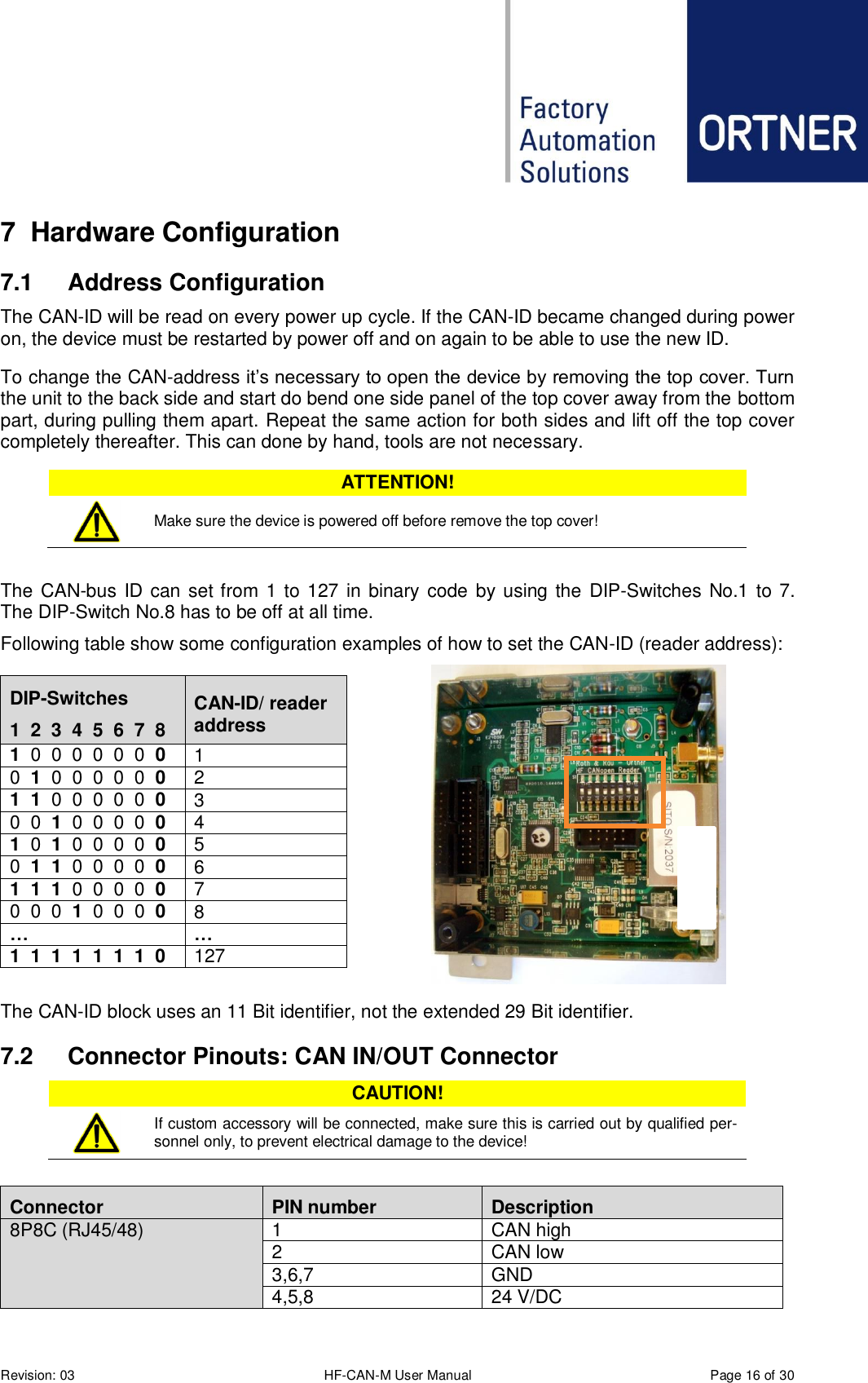  Revision: 03 HF-CAN-M User Manual  Page 16 of 30 7  Hardware Configuration 7.1  Address Configuration The CAN-ID will be read on every power up cycle. If the CAN-ID became changed during power on, the device must be restarted by power off and on again to be able to use the new ID. To change the CAN-address it’s necessary to open the device by removing the top cover. Turn the unit to the back side and start do bend one side panel of the top cover away from the bottom part, during pulling them apart. Repeat the same action for both sides and lift off the top cover completely thereafter. This can done by hand, tools are not necessary. ATTENTION!  Make sure the device is powered off before remove the top cover!  The CAN-bus  ID can set from 1 to 127 in binary code by using the DIP-Switches No.1 to 7. The DIP-Switch No.8 has to be off at all time.  Following table show some configuration examples of how to set the CAN-ID (reader address):  The CAN-ID block uses an 11 Bit identifier, not the extended 29 Bit identifier. 7.2  Connector Pinouts: CAN IN/OUT Connector CAUTION!  If custom accessory will be connected, make sure this is carried out by qualified per-sonnel only, to prevent electrical damage to the device!  Connector PIN number Description 8P8C (RJ45/48) 1 CAN high 2 CAN low 3,6,7 GND 4,5,8 24 V/DC DIP-Switches 1  2  3  4  5  6  7  8 CAN-ID/ reader address 1  0  0  0  0  0  0  0 1 0  1  0  0  0  0  0  0 2 1  1  0  0  0  0  0  0 3 0  0  1  0  0  0  0  0 4 1  0  1  0  0  0  0  0 5 0  1  1  0  0  0  0  0 6 1  1  1  0  0  0  0  0 7 0  0  0  1  0  0  0  0 8 … … 1  1  1  1  1  1  1  0 127 