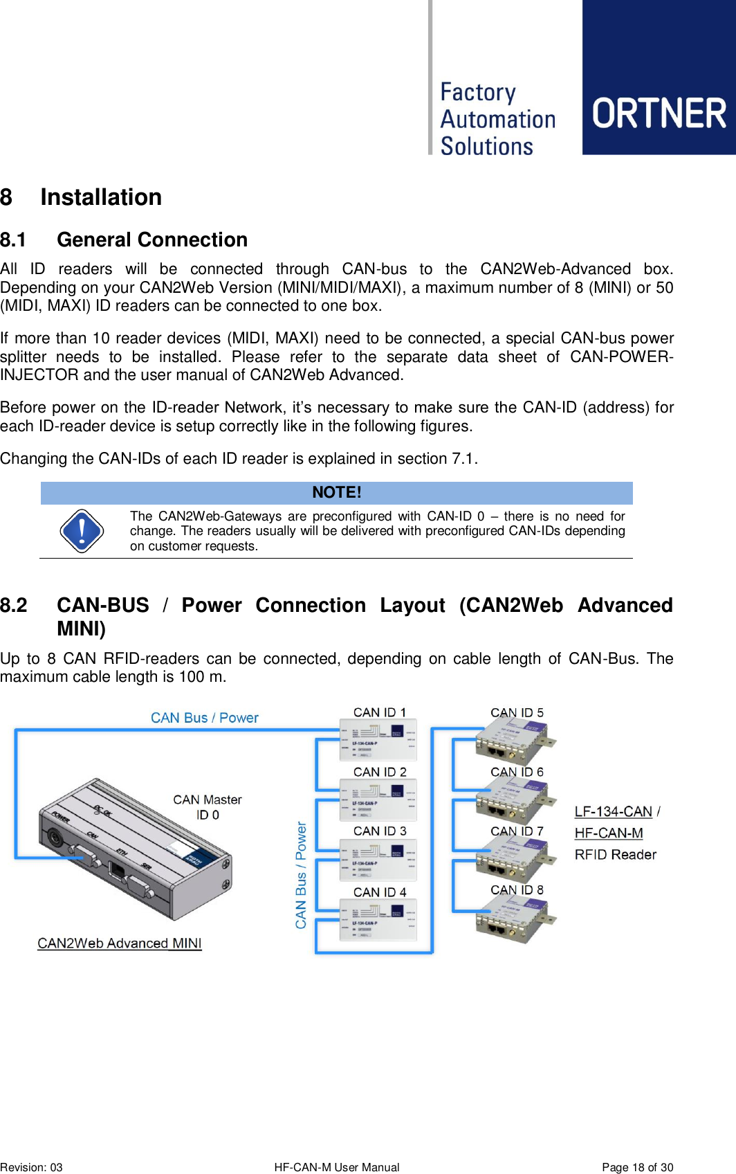 Revision: 03 HF-CAN-M User Manual  Page 18 of 30 8  Installation 8.1  General Connection All  ID  readers  will  be  connected  through  CAN-bus  to  the  CAN2Web-Advanced  box. Depending on your CAN2Web Version (MINI/MIDI/MAXI), a maximum number of 8 (MINI) or 50 (MIDI, MAXI) ID readers can be connected to one box. If more than 10 reader devices (MIDI, MAXI) need to be connected, a special CAN-bus power splitter  needs  to  be  installed.  Please  refer  to  the  separate  data  sheet  of  CAN-POWER-INJECTOR and the user manual of CAN2Web Advanced.  Before power on the ID-reader Network, it’s necessary to make sure the CAN-ID (address) for each ID-reader device is setup correctly like in the following figures. Changing the CAN-IDs of each ID reader is explained in section 7.1. NOTE!  The  CAN2Web-Gateways are  preconfigured  with  CAN-ID  0  –  there  is  no  need  for change. The readers usually will be delivered with preconfigured CAN-IDs depending on customer requests.  8.2  CAN-BUS  /  Power  Connection  Layout  (CAN2Web  Advanced MINI) Up  to  8  CAN RFID-readers can  be  connected, depending on cable  length of  CAN-Bus.  The maximum cable length is 100 m.     