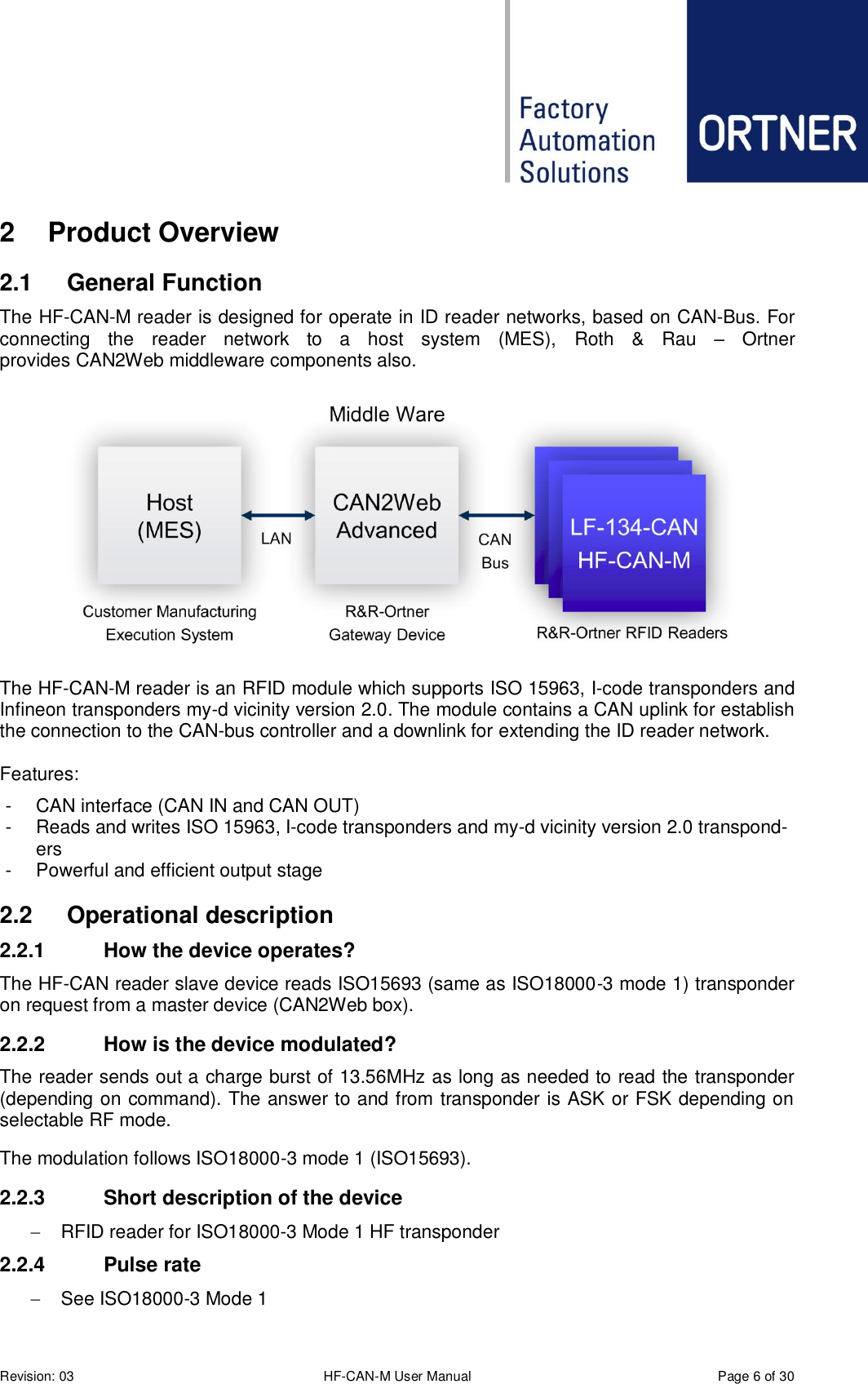  Revision: 03 HF-CAN-M User Manual  Page 6 of 30 2  Product Overview 2.1  General Function The HF-CAN-M reader is designed for operate in ID reader networks, based on CAN-Bus. For connecting  the  reader  network  to  a  host  system  (MES),  Roth  &amp;  Rau  –  Ortner provides CAN2Web middleware components also.  The HF-CAN-M reader is an RFID module which supports ISO 15963, I-code transponders and Infineon transponders my-d vicinity version 2.0. The module contains a CAN uplink for establish the connection to the CAN-bus controller and a downlink for extending the ID reader network.  Features: -  CAN interface (CAN IN and CAN OUT) -  Reads and writes ISO 15963, I-code transponders and my-d vicinity version 2.0 transpond-ers -  Powerful and efficient output stage 2.2  Operational description 2.2.1  How the device operates? The HF-CAN reader slave device reads ISO15693 (same as ISO18000-3 mode 1) transponder on request from a master device (CAN2Web box). 2.2.2  How is the device modulated? The reader sends out a charge burst of 13.56MHz as long as needed to read the transponder (depending on command). The answer to and from transponder is ASK or FSK depending on selectable RF mode. The modulation follows ISO18000-3 mode 1 (ISO15693). 2.2.3  Short description of the device   RFID reader for ISO18000-3 Mode 1 HF transponder 2.2.4  Pulse rate   See ISO18000-3 Mode 1 