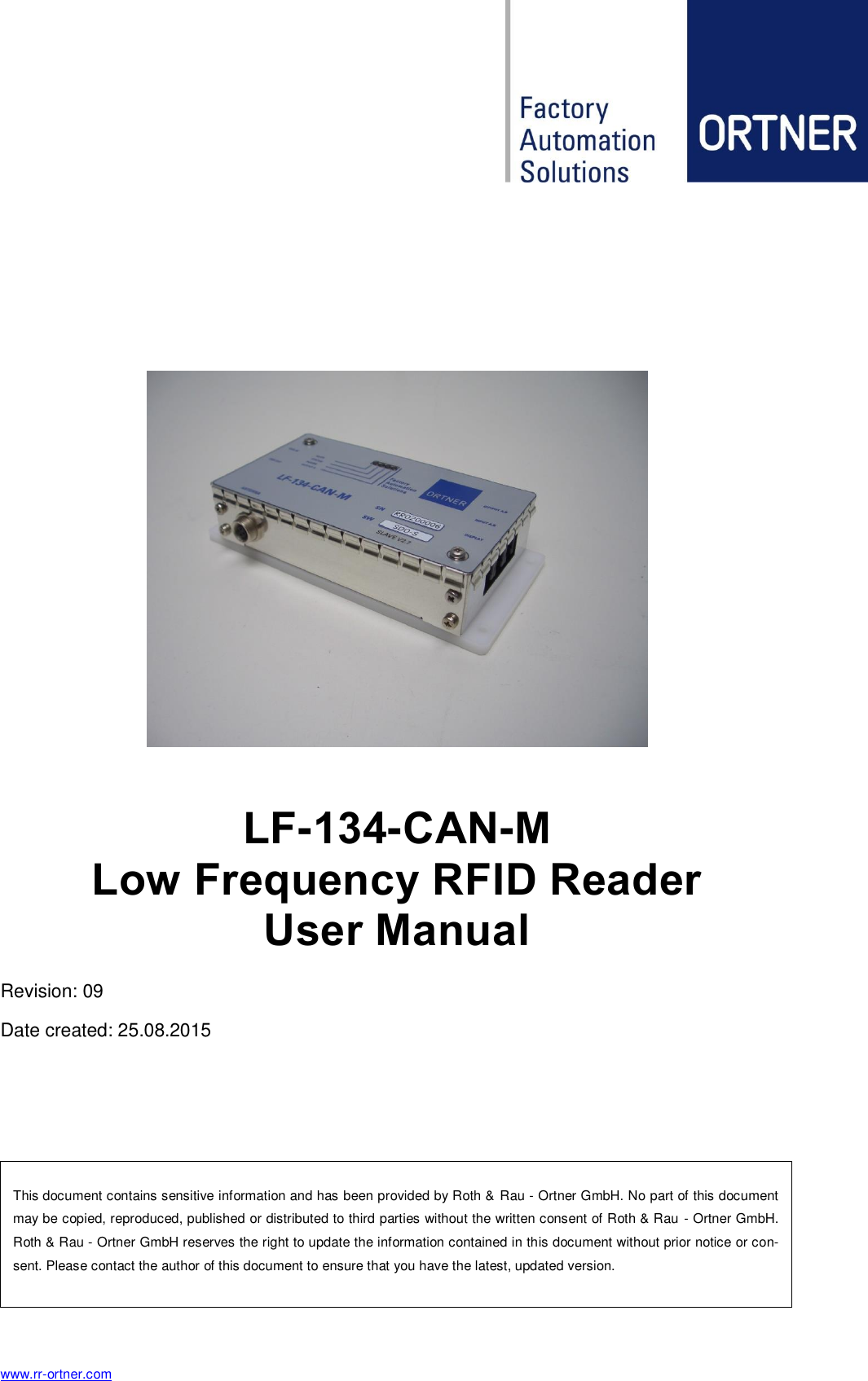  www.rr-ortner.com  This document contains sensitive information and has been provided by Roth &amp; Rau - Ortner GmbH. No part of this document may be copied, reproduced, published or distributed to third parties without the written consent of Roth &amp; Rau - Ortner GmbH.  Roth &amp; Rau - Ortner GmbH reserves the right to update the information contained in this document without prior notice or con-sent. Please contact the author of this document to ensure that you have the latest, updated version.       LF-134-CAN-M  Low Frequency RFID Reader  User Manual Revision: 09 Date created: 25.08.2015    