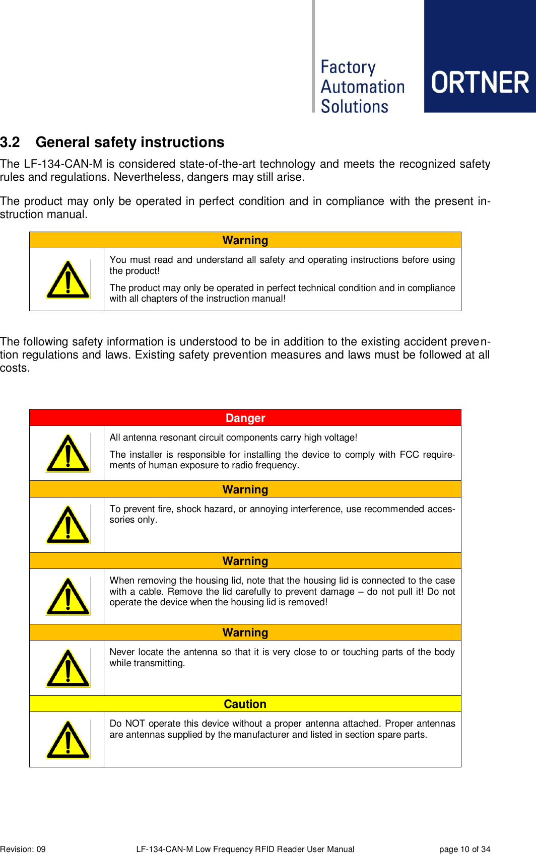  Revision: 09 LF-134-CAN-M Low Frequency RFID Reader User Manual  page 10 of 34 3.2  General safety instructions The LF-134-CAN-M is considered state-of-the-art technology and meets the recognized safety rules and regulations. Nevertheless, dangers may still arise. The product may only be operated in perfect condition and in compliance  with the present in-struction manual. Warning       You must read and understand all safety and operating instructions before using the product!  The product may only be operated in perfect technical condition and in compliance with all chapters of the instruction manual!  The following safety information is understood to be in addition to the existing accident preven-tion regulations and laws. Existing safety prevention measures and laws must be followed at all costs.  Danger       All antenna resonant circuit components carry high voltage!  The installer is responsible for installing the device to comply with FCC require-ments of human exposure to radio frequency. Warning       To prevent fire, shock hazard, or annoying interference, use recommended acces-sories only. Warning       When removing the housing lid, note that the housing lid is connected to the case with a cable. Remove the lid carefully to prevent damage – do not pull it! Do not operate the device when the housing lid is removed! Warning       Never locate the antenna so that it is very close to or touching parts of the body while transmitting. Caution       Do NOT operate this device without a proper antenna attached. Proper antennas are antennas supplied by the manufacturer and listed in section spare parts.    