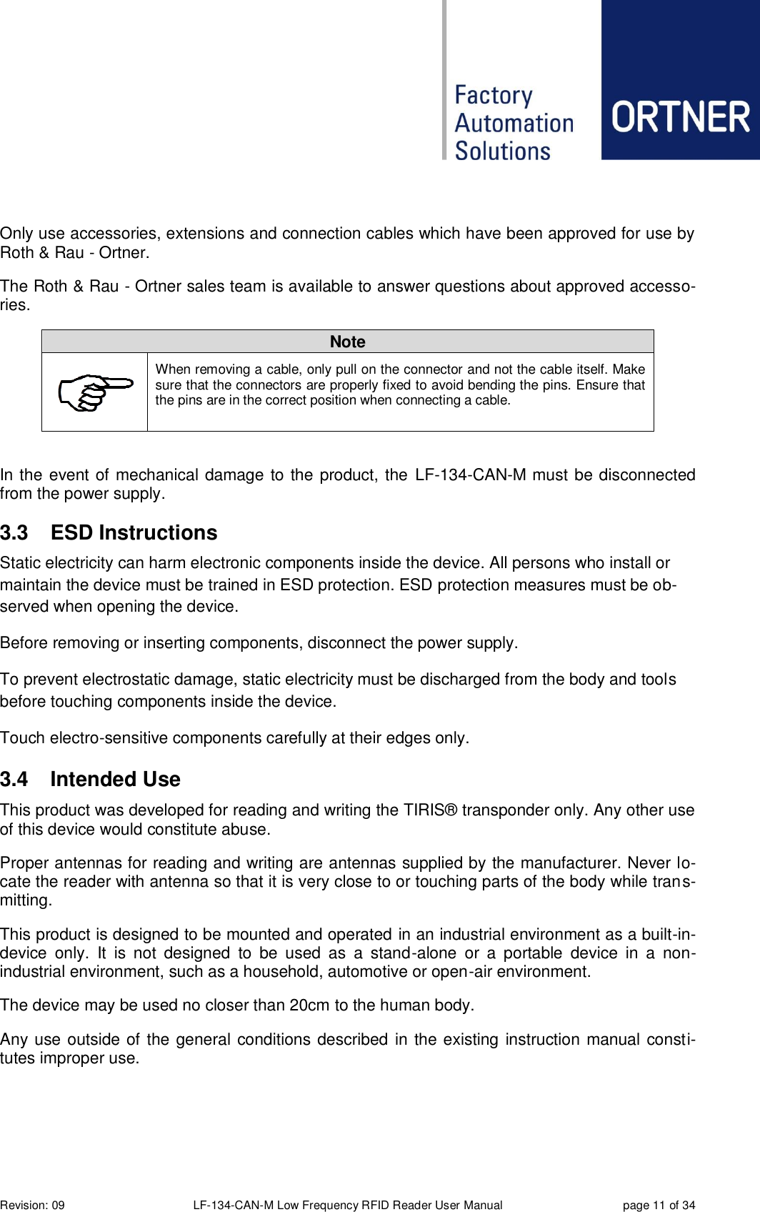  Revision: 09 LF-134-CAN-M Low Frequency RFID Reader User Manual  page 11 of 34  Only use accessories, extensions and connection cables which have been approved for use by Roth &amp; Rau - Ortner.   The Roth &amp; Rau - Ortner sales team is available to answer questions about approved accesso-ries. Note  When removing a cable, only pull on the connector and not the cable itself. Make sure that the connectors are properly fixed to avoid bending the pins. Ensure that the pins are in the correct position when connecting a cable.  In the event of mechanical damage to the product, the  LF-134-CAN-M must be disconnected from the power supply.  3.3  ESD Instructions Static electricity can harm electronic components inside the device. All persons who install or maintain the device must be trained in ESD protection. ESD protection measures must be ob-served when opening the device. Before removing or inserting components, disconnect the power supply. To prevent electrostatic damage, static electricity must be discharged from the body and tools before touching components inside the device. Touch electro-sensitive components carefully at their edges only. 3.4  Intended Use This product was developed for reading and writing the TIRIS® transponder only. Any other use of this device would constitute abuse.  Proper antennas for reading and writing are antennas supplied by the manufacturer. Never lo-cate the reader with antenna so that it is very close to or touching parts of the body while trans-mitting.  This product is designed to be mounted and operated in an industrial environment as a built-in-device  only.  It  is  not  designed  to  be  used  as  a  stand-alone  or  a  portable  device  in  a  non-industrial environment, such as a household, automotive or open-air environment. The device may be used no closer than 20cm to the human body. Any use outside of the general conditions described in the existing instruction manual consti-tutes improper use.   