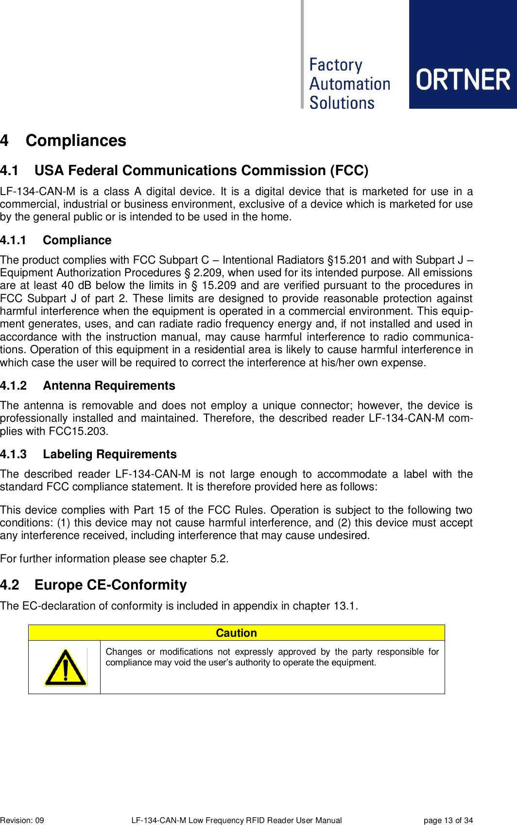  Revision: 09 LF-134-CAN-M Low Frequency RFID Reader User Manual  page 13 of 34 4  Compliances 4.1  USA Federal Communications Commission (FCC) LF-134-CAN-M  is  a  class A digital device.  It  is a digital device that  is marketed for use  in a commercial, industrial or business environment, exclusive of a device which is marketed for use by the general public or is intended to be used in the home. 4.1.1  Compliance The product complies with FCC Subpart C – Intentional Radiators §15.201 and with Subpart J – Equipment Authorization Procedures § 2.209, when used for its intended purpose. All emissions are at least 40 dB below the limits in § 15.209 and are verified pursuant to the procedures in FCC Subpart J of part 2. These limits are designed to provide reasonable protection against harmful interference when the equipment is operated in a commercial environment. This equip-ment generates, uses, and can radiate radio frequency energy and, if not installed and used in accordance with the instruction manual, may cause harmful  interference to radio communica-tions. Operation of this equipment in a residential area is likely to cause harmful interference in which case the user will be required to correct the interference at his/her own expense. 4.1.2  Antenna Requirements The antenna is  removable and  does  not employ a unique connector; however, the device  is professionally installed and maintained. Therefore, the described reader LF-134-CAN-M  com-plies with FCC15.203. 4.1.3  Labeling Requirements The  described  reader  LF-134-CAN-M  is  not  large  enough  to  accommodate  a  label  with  the standard FCC compliance statement. It is therefore provided here as follows: This device complies with Part 15 of the FCC Rules. Operation is subject to the following two conditions: (1) this device may not cause harmful interference, and (2) this device must accept any interference received, including interference that may cause undesired. For further information please see chapter 5.2. 4.2  Europe CE-Conformity The EC-declaration of conformity is included in appendix in chapter 13.1. Caution       Changes  or  modifications  not  expressly  approved  by  the  party  responsible  for compliance may void the user’s authority to operate the equipment.  