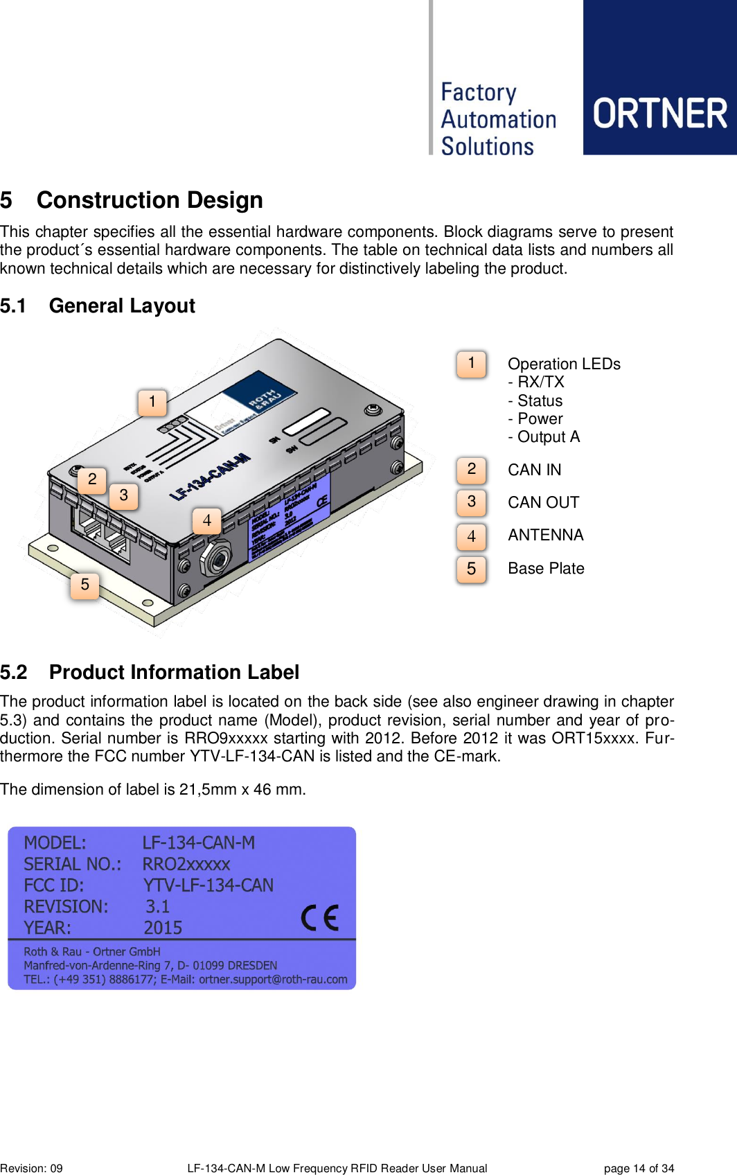  Revision: 09 LF-134-CAN-M Low Frequency RFID Reader User Manual  page 14 of 34 5  Construction Design This chapter specifies all the essential hardware components. Block diagrams serve to present the product´s essential hardware components. The table on technical data lists and numbers all known technical details which are necessary for distinctively labeling the product. 5.1  General Layout  5.2  Product Information Label The product information label is located on the back side (see also engineer drawing in chapter 5.3) and contains the product name (Model), product revision, serial number and year of pro-duction. Serial number is RRO9xxxxx starting with 2012. Before 2012 it was ORT15xxxx. Fur-thermore the FCC number YTV-LF-134-CAN is listed and the CE-mark.  The dimension of label is 21,5mm x 46 mm.     2 4 3 1 5 Operation LEDs - RX/TX - Status - Power - Output A CAN IN CAN OUT ANTENNA Base Plate 1 2 3 4 5 