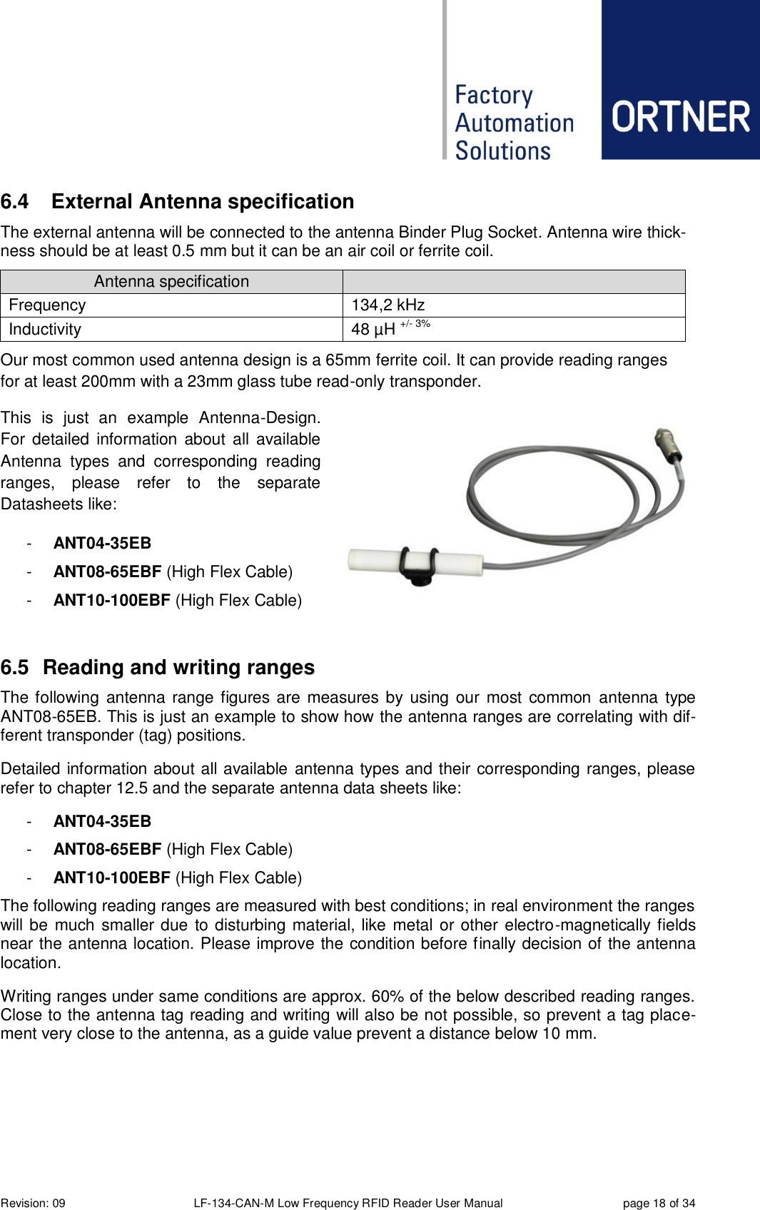  Revision: 09 LF-134-CAN-M Low Frequency RFID Reader User Manual  page 18 of 34 6.4  External Antenna specification The external antenna will be connected to the antenna Binder Plug Socket. Antenna wire thick-ness should be at least 0.5 mm but it can be an air coil or ferrite coil.  Antenna specification  Frequency 134,2 kHz Inductivity 48 µH +/- 3% Our most common used antenna design is a 65mm ferrite coil. It can provide reading ranges   for at least 200mm with a 23mm glass tube read-only transponder. This  is  just  an  example  Antenna-Design. For  detailed  information  about  all  available Antenna  types  and  corresponding  reading ranges,  please  refer  to  the  separate Datasheets like: -  ANT04-35EB -  ANT08-65EBF (High Flex Cable) -  ANT10-100EBF (High Flex Cable)  6.5  Reading and writing ranges The following  antenna  range figures are measures by using our most common  antenna  type ANT08-65EB. This is just an example to show how the antenna ranges are correlating with dif-ferent transponder (tag) positions. Detailed information about all available antenna types and their corresponding ranges, please refer to chapter 12.5 and the separate antenna data sheets like: -  ANT04-35EB -  ANT08-65EBF (High Flex Cable) -  ANT10-100EBF (High Flex Cable) The following reading ranges are measured with best conditions; in real environment the ranges will be much smaller due to disturbing material, like metal or other electro-magnetically fields near the antenna location. Please improve the condition before finally decision of the antenna location. Writing ranges under same conditions are approx. 60% of the below described reading ranges. Close to the antenna tag reading and writing will also be not possible, so prevent a tag place-ment very close to the antenna, as a guide value prevent a distance below 10 mm.    
