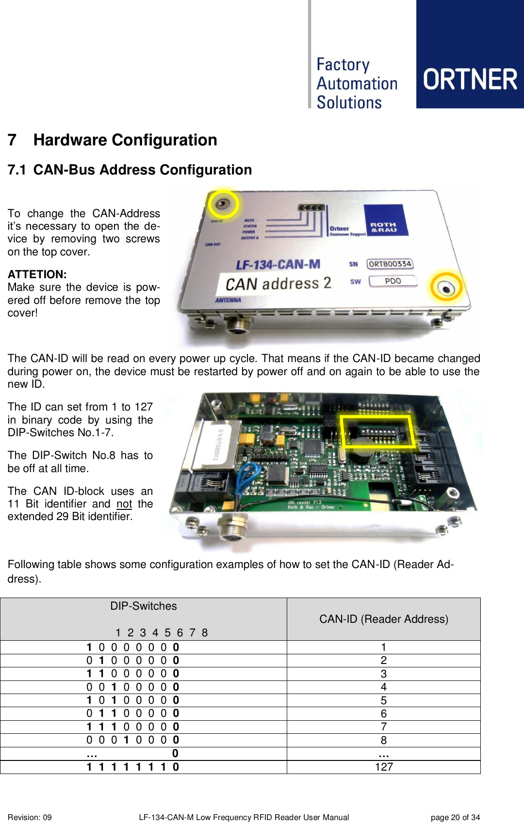  Revision: 09 LF-134-CAN-M Low Frequency RFID Reader User Manual  page 20 of 34 7  Hardware Configuration 7.1  CAN-Bus Address Configuration  To  change  the  CAN-Address it’s  necessary  to  open the  de-vice  by  removing  two  screws on the top cover. ATTETION: Make  sure  the device  is pow-ered off before remove the top cover!  The CAN-ID will be read on every power up cycle. That means if the CAN-ID became changed during power on, the device must be restarted by power off and on again to be able to use the new ID. The ID can set from 1 to 127 in  binary  code  by  using  the DIP-Switches No.1-7. The  DIP-Switch  No.8  has  to be off at all time. The  CAN  ID-block  uses  an 11  Bit  identifier  and  not  the extended 29 Bit identifier.  Following table shows some configuration examples of how to set the CAN-ID (Reader Ad-dress).  DIP-Switches   1  2  3  4  5  6  7  8 CAN-ID (Reader Address)  1  0  0  0  0  0  0  0 1   0  1  0  0  0  0  0  0 2  1  1  0  0  0  0  0  0 3   0  0  1  0  0  0  0  0 4  1  0  1  0  0  0  0  0 5   0  1  1  0  0  0  0  0 6  1  1  1  0  0  0  0  0 7   0  0  0  1  0  0  0  0 8  …  0 …  1  1  1  1  1  1  1  0 127 