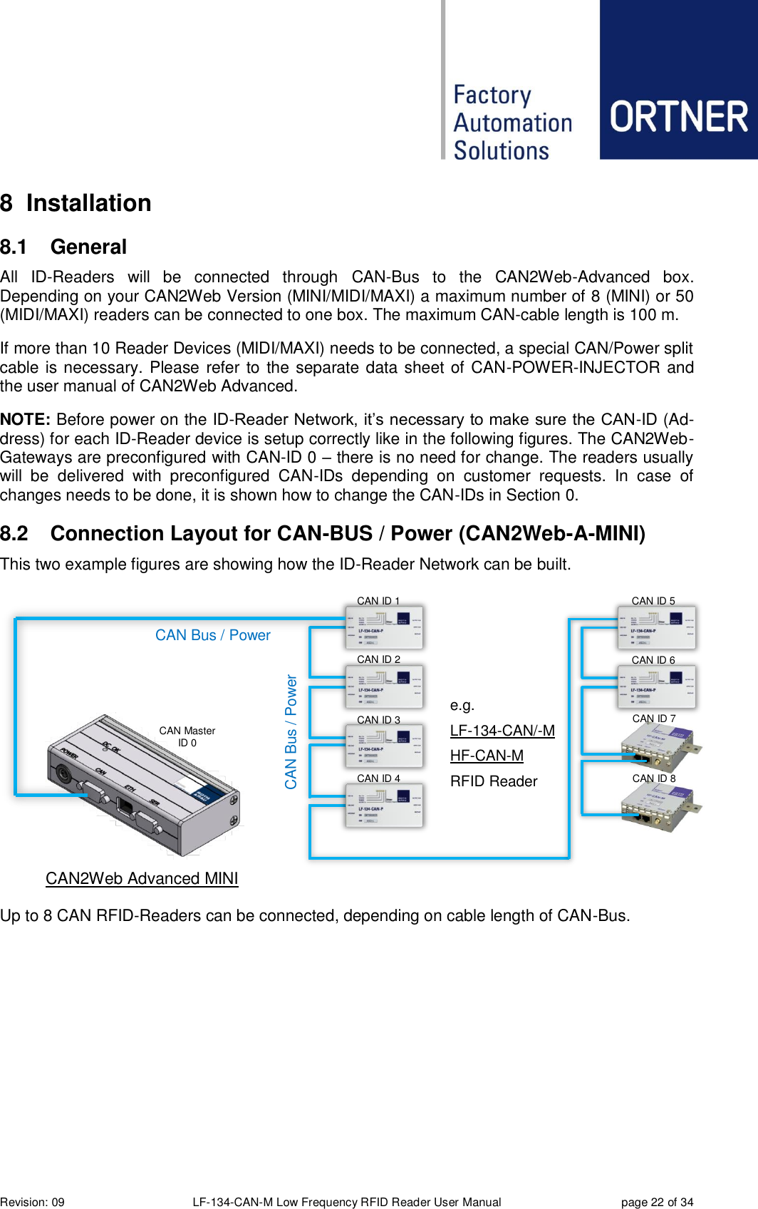  Revision: 09 LF-134-CAN-M Low Frequency RFID Reader User Manual  page 22 of 34 8  Installation 8.1  General All  ID-Readers  will  be  connected  through  CAN-Bus  to  the  CAN2Web-Advanced  box. Depending on your CAN2Web Version (MINI/MIDI/MAXI) a maximum number of 8 (MINI) or 50 (MIDI/MAXI) readers can be connected to one box. The maximum CAN-cable length is 100 m. If more than 10 Reader Devices (MIDI/MAXI) needs to be connected, a special CAN/Power split cable is necessary. Please refer to the separate data sheet of CAN-POWER-INJECTOR and the user manual of CAN2Web Advanced. NOTE: Before power on the ID-Reader Network, it’s necessary to make sure the CAN-ID (Ad-dress) for each ID-Reader device is setup correctly like in the following figures. The CAN2Web-Gateways are preconfigured with CAN-ID 0 – there is no need for change. The readers usually will  be  delivered  with  preconfigured  CAN-IDs  depending  on  customer  requests.  In  case  of changes needs to be done, it is shown how to change the CAN-IDs in Section 0. 8.2  Connection Layout for CAN-BUS / Power (CAN2Web-A-MINI) This two example figures are showing how the ID-Reader Network can be built.  Up to 8 CAN RFID-Readers can be connected, depending on cable length of CAN-Bus.  CAN Bus / Power     CAN Bus / Power CAN2Web Advanced MINI Up to 4 CAN RFID-    e.g. LF-134-CAN/-M HF-CAN-M RFID Reader CAN Master ID 0 CAN ID 2 CAN ID 1 CAN ID 3 CAN ID 4 CAN ID 5 CAN ID 6 CAN ID 7 CAN ID 8 