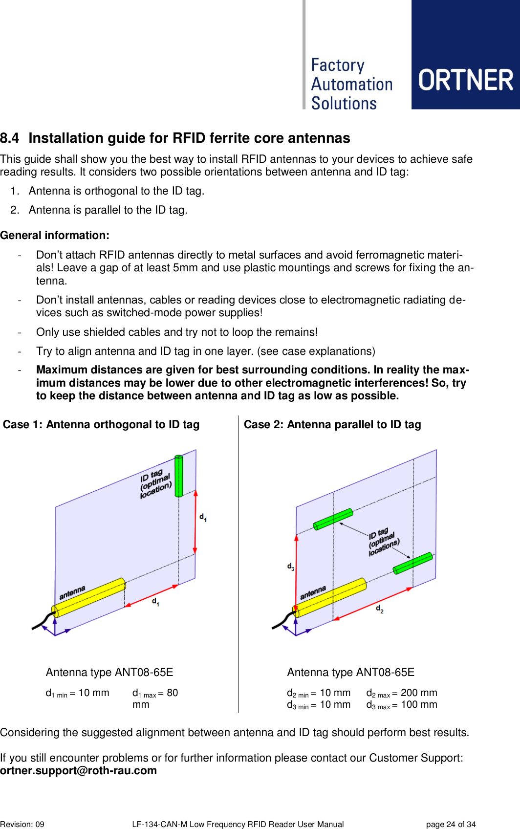  Revision: 09 LF-134-CAN-M Low Frequency RFID Reader User Manual  page 24 of 34 8.4  Installation guide for RFID ferrite core antennas This guide shall show you the best way to install RFID antennas to your devices to achieve safe reading results. It considers two possible orientations between antenna and ID tag: 1.  Antenna is orthogonal to the ID tag. 2.  Antenna is parallel to the ID tag.  General information: - Don’t attach RFID antennas directly to metal surfaces and avoid ferromagnetic materi-als! Leave a gap of at least 5mm and use plastic mountings and screws for fixing the an-tenna. - Don’t install antennas, cables or reading devices close to electromagnetic radiating de-vices such as switched-mode power supplies! -  Only use shielded cables and try not to loop the remains! -  Try to align antenna and ID tag in one layer. (see case explanations) - Maximum distances are given for best surrounding conditions. In reality the max-imum distances may be lower due to other electromagnetic interferences! So, try to keep the distance between antenna and ID tag as low as possible.  Case 1: Antenna orthogonal to ID tag  Case 2: Antenna parallel to ID tag   Antenna type ANT08-65E  Antenna type ANT08-65E  d1 min = 10 mm d1 max = 80 mm   d2 min = 10 mm d3 min = 10 mm d2 max = 200 mm d3 max = 100 mm   Considering the suggested alignment between antenna and ID tag should perform best results. If you still encounter problems or for further information please contact our Customer Support: ortner.support@roth-rau.com   