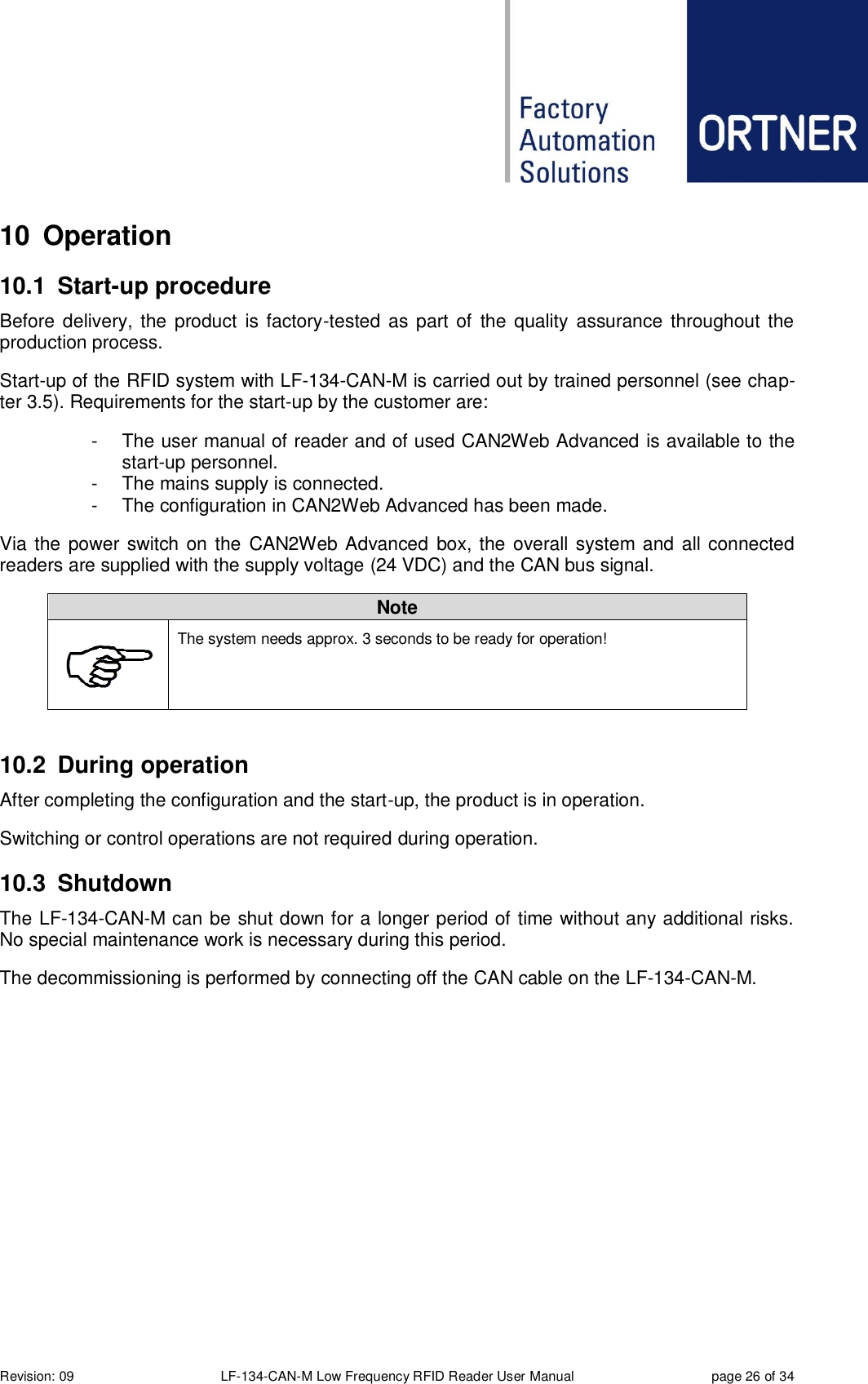  Revision: 09 LF-134-CAN-M Low Frequency RFID Reader User Manual  page 26 of 34 10  Operation 10.1  Start-up procedure Before delivery, the  product  is factory-tested as part of the quality  assurance throughout the production process.  Start-up of the RFID system with LF-134-CAN-M is carried out by trained personnel (see chap-ter 3.5). Requirements for the start-up by the customer are: -  The user manual of reader and of used CAN2Web Advanced is available to the start-up personnel. -  The mains supply is connected. -  The configuration in CAN2Web Advanced has been made. Via the power switch on the  CAN2Web Advanced box, the overall system and all connected readers are supplied with the supply voltage (24 VDC) and the CAN bus signal. Note  The system needs approx. 3 seconds to be ready for operation!   10.2  During operation After completing the configuration and the start-up, the product is in operation. Switching or control operations are not required during operation. 10.3  Shutdown The LF-134-CAN-M can be shut down for a longer period of time without any additional risks. No special maintenance work is necessary during this period. The decommissioning is performed by connecting off the CAN cable on the LF-134-CAN-M. 