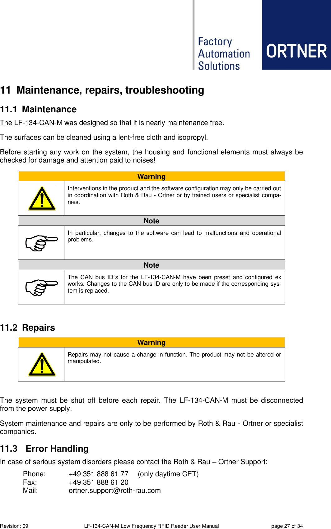  Revision: 09 LF-134-CAN-M Low Frequency RFID Reader User Manual  page 27 of 34 11  Maintenance, repairs, troubleshooting 11.1  Maintenance The LF-134-CAN-M was designed so that it is nearly maintenance free.   The surfaces can be cleaned using a lent-free cloth and isopropyl. Before starting any work on the system, the housing and functional elements must always be checked for damage and attention paid to noises! Warning       Interventions in the product and the software configuration may only be carried out in coordination with Roth &amp; Rau - Ortner or by trained users or specialist compa-nies. Note  In  particular,  changes  to  the  software  can lead  to  malfunctions  and operational problems. Note  The  CAN  bus  ID´s  for  the  LF-134-CAN-M  have  been  preset  and configured  ex works. Changes to the CAN bus ID are only to be made if the corresponding sys-tem is replaced.   11.2  Repairs Warning       Repairs may not cause a change in function. The product may not be altered or manipulated.  The  system  must  be  shut  off  before  each  repair.  The  LF-134-CAN-M  must  be  disconnected from the power supply.  System maintenance and repairs are only to be performed by Roth &amp; Rau - Ortner or specialist companies. 11.3  Error Handling In case of serious system disorders please contact the Roth &amp; Rau – Ortner Support:   Phone:   +49 351 888 61 77  (only daytime CET)   Fax:    +49 351 888 61 20   Mail:    ortner.support@roth-rau.com 