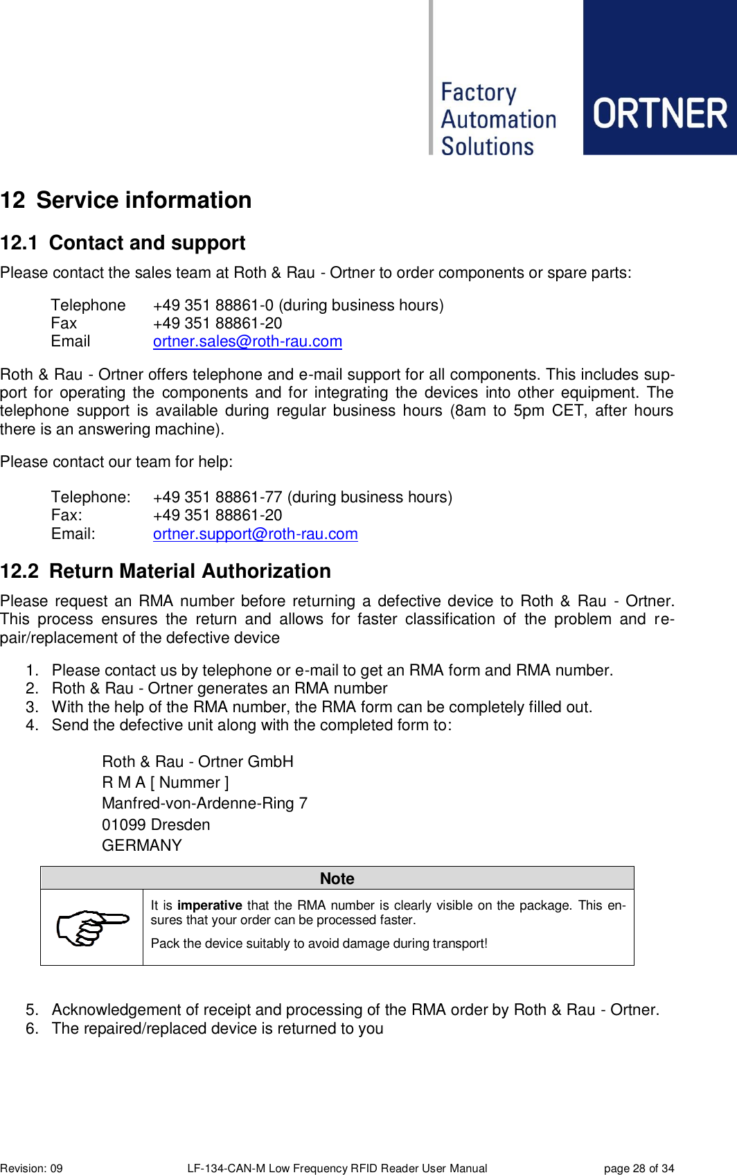  Revision: 09 LF-134-CAN-M Low Frequency RFID Reader User Manual  page 28 of 34 12  Service information 12.1  Contact and support Please contact the sales team at Roth &amp; Rau - Ortner to order components or spare parts: Telephone  +49 351 88861-0 (during business hours) Fax    +49 351 88861-20 Email    ortner.sales@roth-rau.com Roth &amp; Rau - Ortner offers telephone and e-mail support for all components. This includes sup-port for  operating the  components  and for  integrating  the  devices  into other  equipment.  The telephone  support  is  available  during  regular  business  hours  (8am to  5pm  CET,  after  hours there is an answering machine). Please contact our team for help:   Telephone:  +49 351 88861-77 (during business hours)   Fax:    +49 351 88861-20   Email:   ortner.support@roth-rau.com  12.2  Return Material Authorization Please request an RMA number before returning a defective device to Roth &amp; Rau  - Ortner. This  process  ensures  the  return  and  allows  for  faster  classification  of  the  problem  and  re-pair/replacement of the defective device 1.  Please contact us by telephone or e-mail to get an RMA form and RMA number. 2.  Roth &amp; Rau - Ortner generates an RMA number 3.  With the help of the RMA number, the RMA form can be completely filled out. 4.  Send the defective unit along with the completed form to:  Roth &amp; Rau - Ortner GmbH R M A [ Nummer ] Manfred-von-Ardenne-Ring 7 01099 Dresden GERMANY Note  It is imperative that the RMA number is clearly visible on the package. This en-sures that your order can be processed faster. Pack the device suitably to avoid damage during transport!  5.  Acknowledgement of receipt and processing of the RMA order by Roth &amp; Rau - Ortner.   6.  The repaired/replaced device is returned to you  
