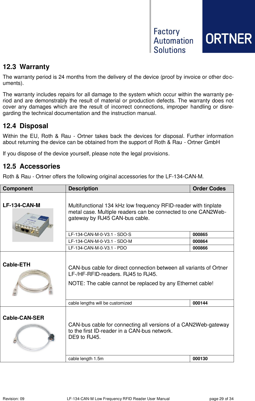  Revision: 09 LF-134-CAN-M Low Frequency RFID Reader User Manual  page 29 of 34 12.3  Warranty The warranty period is 24 months from the delivery of the device (proof by invoice or other doc-uments). The warranty includes repairs for all damage to the system which occur within the warranty pe-riod and are demonstrably the result of material or production defects. The warranty does not cover any damages which are the result of incorrect connections, improper handling or disre-garding the technical documentation and the instruction manual. 12.4  Disposal Within the EU, Roth &amp; Rau  - Ortner  takes back the devices for disposal. Further  information about returning the device can be obtained from the support of Roth &amp; Rau - Ortner GmbH  If you dispose of the device yourself, please note the legal provisions. 12.5  Accessories Roth &amp; Rau - Ortner offers the following original accessories for the LF-134-CAN-M.  Component Description Order Codes LF-134-CAN-M  Multifunctional 134 kHz low frequency RFID-reader with tinplate metal case. Multiple readers can be connected to one CAN2Web-gateway by RJ45 CAN-bus cable. LF-134-CAN-M-0-V3.1 - SDO-S 000865 LF-134-CAN-M-0-V3.1 - SDO-M 000864 LF-134-CAN-M-0-V3.1 - PDO 000866 Cable-ETH  CAN-bus cable for direct connection between all variants of Ortner LF-/HF-RFID-readers. RJ45 to RJ45. NOTE: The cable cannot be replaced by any Ethernet cable! cable lengths will be customized 000144 Cable-CAN-SER  CAN-bus cable for connecting all versions of a CAN2Web-gateway to the first ID-reader in a CAN-bus network. DE9 to RJ45. cable length 1.5m 000130 