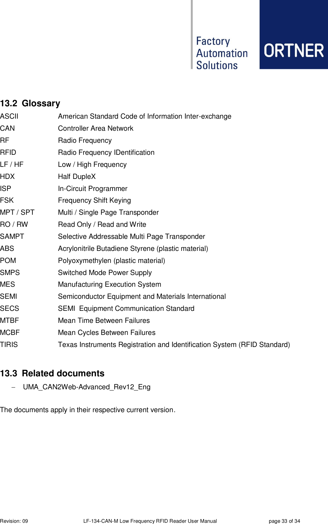  Revision: 09 LF-134-CAN-M Low Frequency RFID Reader User Manual  page 33 of 34  13.2  Glossary ASCII American Standard Code of Information Inter-exchange CAN Controller Area Network RF Radio Frequency RFID Radio Frequency IDentification LF / HF Low / High Frequency HDX Half DupleX ISP In-Circuit Programmer FSK Frequency Shift Keying MPT / SPT Multi / Single Page Transponder RO / RW Read Only / Read and Write SAMPT Selective Addressable Multi Page Transponder ABS Acrylonitrile Butadiene Styrene (plastic material) POM Polyoxymethylen (plastic material) SMPS Switched Mode Power Supply MES Manufacturing Execution System SEMI Semiconductor Equipment and Materials International SECS SEMI  Equipment Communication Standard MTBF Mean Time Between Failures MCBF Mean Cycles Between Failures TIRIS Texas Instruments Registration and Identification System (RFID Standard)  13.3  Related documents   UMA_CAN2Web-Advanced_Rev12_Eng  The documents apply in their respective current version.    