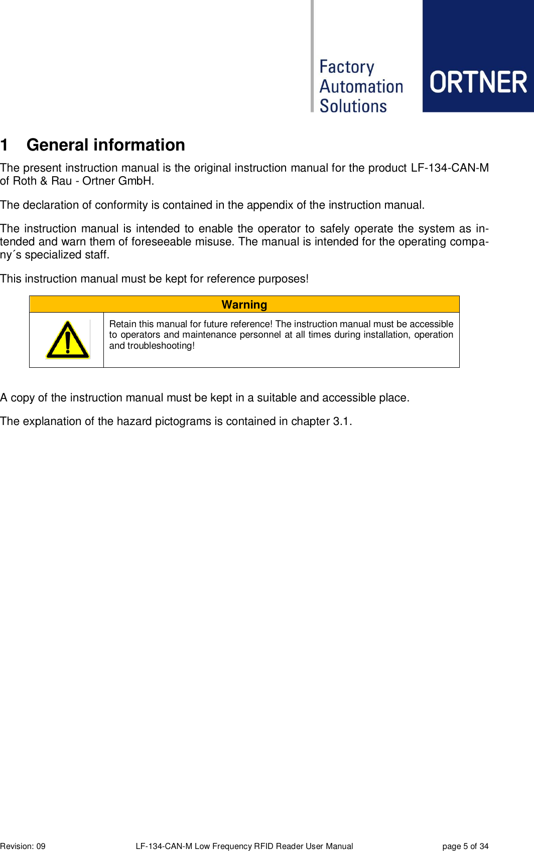  Revision: 09 LF-134-CAN-M Low Frequency RFID Reader User Manual  page 5 of 34 1  General information The present instruction manual is the original instruction manual for the product LF-134-CAN-M of Roth &amp; Rau - Ortner GmbH. The declaration of conformity is contained in the appendix of the instruction manual. The instruction manual is intended to enable the operator to  safely operate the system as in-tended and warn them of foreseeable misuse. The manual is intended for the operating compa-ny´s specialized staff.      This instruction manual must be kept for reference purposes! Warning       Retain this manual for future reference! The instruction manual must be accessible to operators and maintenance personnel at all times during installation, operation and troubleshooting!  A copy of the instruction manual must be kept in a suitable and accessible place. The explanation of the hazard pictograms is contained in chapter 3.1.  