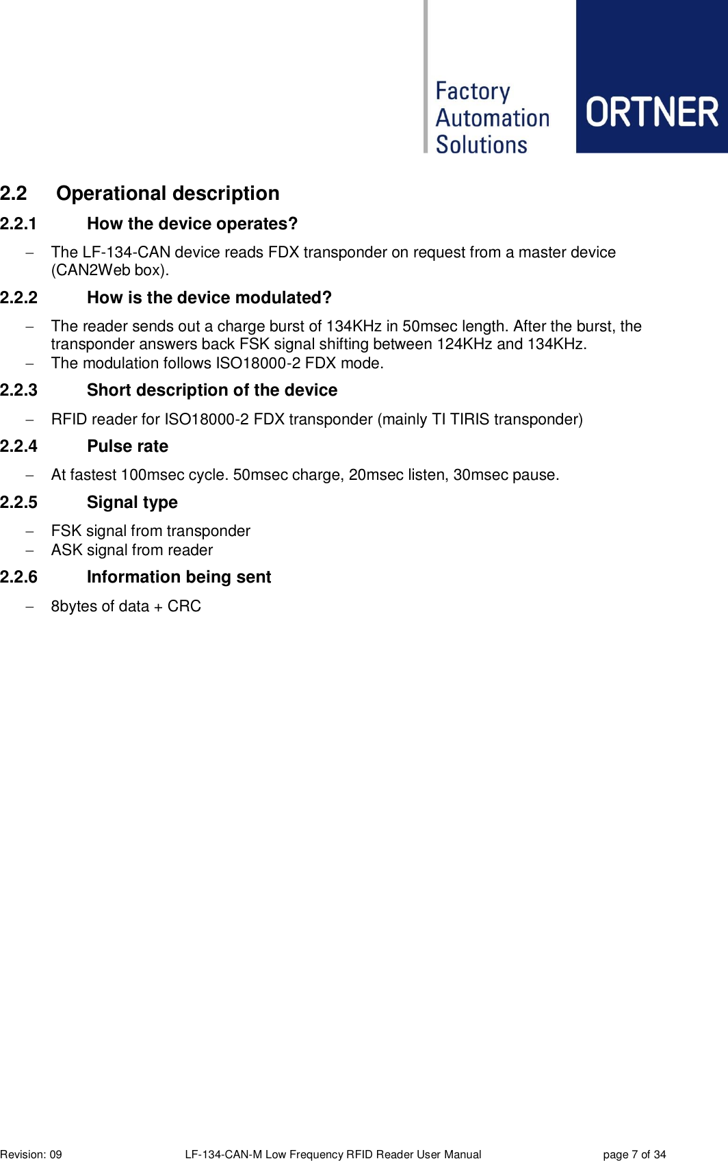  Revision: 09 LF-134-CAN-M Low Frequency RFID Reader User Manual  page 7 of 34 2.2  Operational description 2.2.1  How the device operates?   The LF-134-CAN device reads FDX transponder on request from a master device (CAN2Web box). 2.2.2  How is the device modulated?   The reader sends out a charge burst of 134KHz in 50msec length. After the burst, the transponder answers back FSK signal shifting between 124KHz and 134KHz.   The modulation follows ISO18000-2 FDX mode. 2.2.3  Short description of the device   RFID reader for ISO18000-2 FDX transponder (mainly TI TIRIS transponder) 2.2.4  Pulse rate   At fastest 100msec cycle. 50msec charge, 20msec listen, 30msec pause. 2.2.5  Signal type   FSK signal from transponder    ASK signal from reader  2.2.6  Information being sent   8bytes of data + CRC   