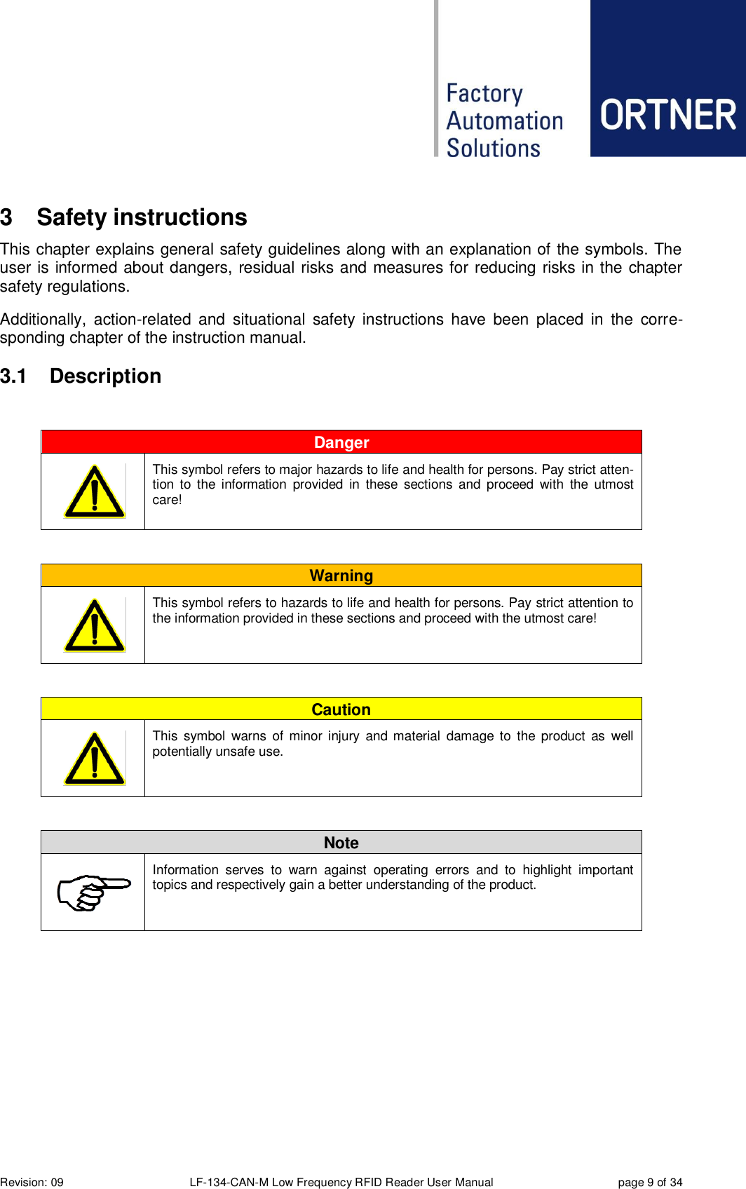  Revision: 09 LF-134-CAN-M Low Frequency RFID Reader User Manual  page 9 of 34 3  Safety instructions This chapter explains general safety guidelines along with an explanation of the symbols. The user is informed about dangers, residual risks and measures for reducing risks in the chapter safety regulations.  Additionally,  action-related  and  situational  safety  instructions  have  been  placed  in  the  corre-sponding chapter of the instruction manual. 3.1  Description  Danger       This symbol refers to major hazards to life and health for persons. Pay strict atten-tion  to the  information  provided  in  these  sections  and proceed  with  the  utmost care!  Warning       This symbol refers to hazards to life and health for persons. Pay strict attention to the information provided in these sections and proceed with the utmost care!  Caution       This  symbol  warns  of  minor  injury  and material  damage to  the  product  as  well potentially unsafe use.  Note  Information  serves  to  warn  against  operating  errors  and  to  highlight  important topics and respectively gain a better understanding of the product.    
