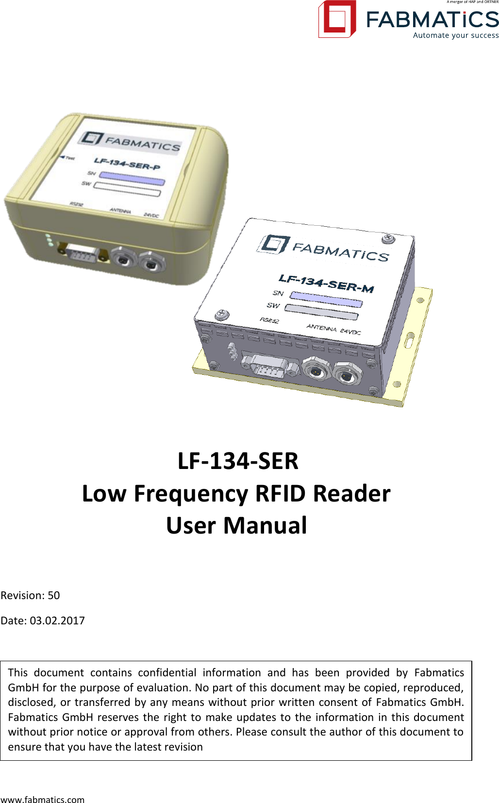  www.fabmatics.com  This  document  contains  confidential  information  and  has  been  provided  by  Fabmatics GmbH for the purpose of evaluation. No part of this document may be copied, reproduced, disclosed, or transferred by any means without prior written consent of Fabmatics GmbH. Fabmatics GmbH reserves the right to make updates to the information in this document without prior notice or approval from others. Please consult the author of this document to ensure that you have the latest revision     LF-134-SER  Low Frequency RFID Reader  User Manual  Revision: 50 Date: 03.02.2017    