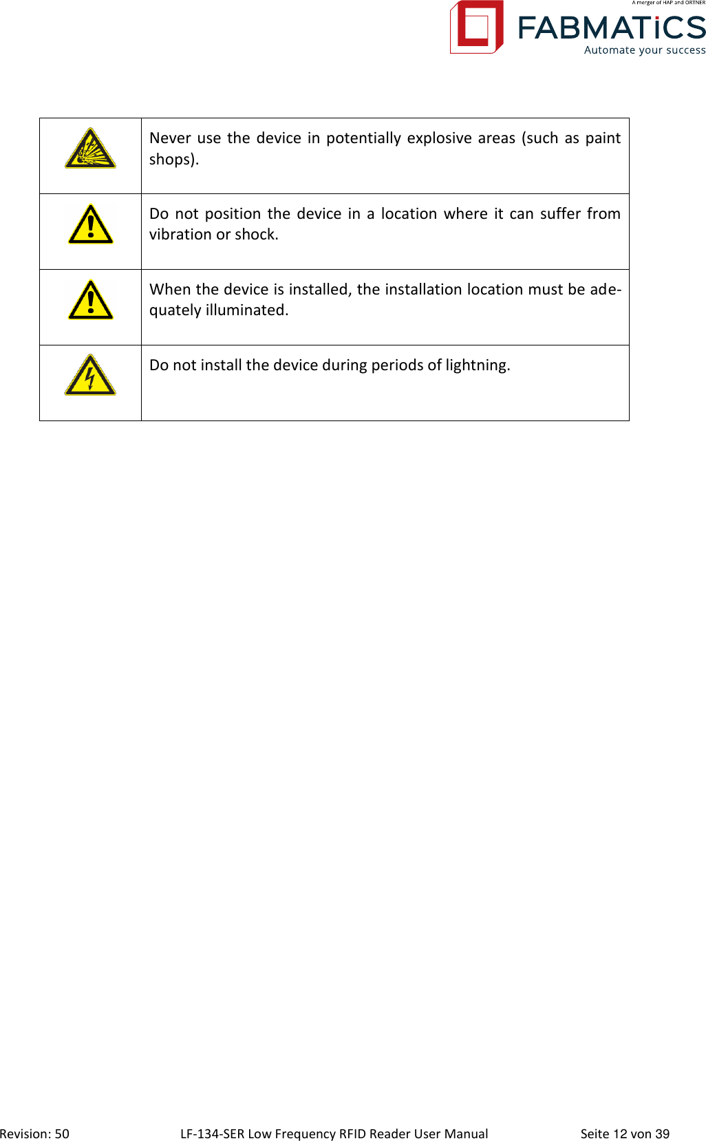  Revision: 50 LF-134-SER Low Frequency RFID Reader User Manual  Seite 12 von 39  Never use the device in potentially explosive areas (such as paint shops).  Do not position the  device in a  location  where it can  suffer from vibration or shock.  When the device is installed, the installation location must be ade-quately illuminated.  Do not install the device during periods of lightning.    