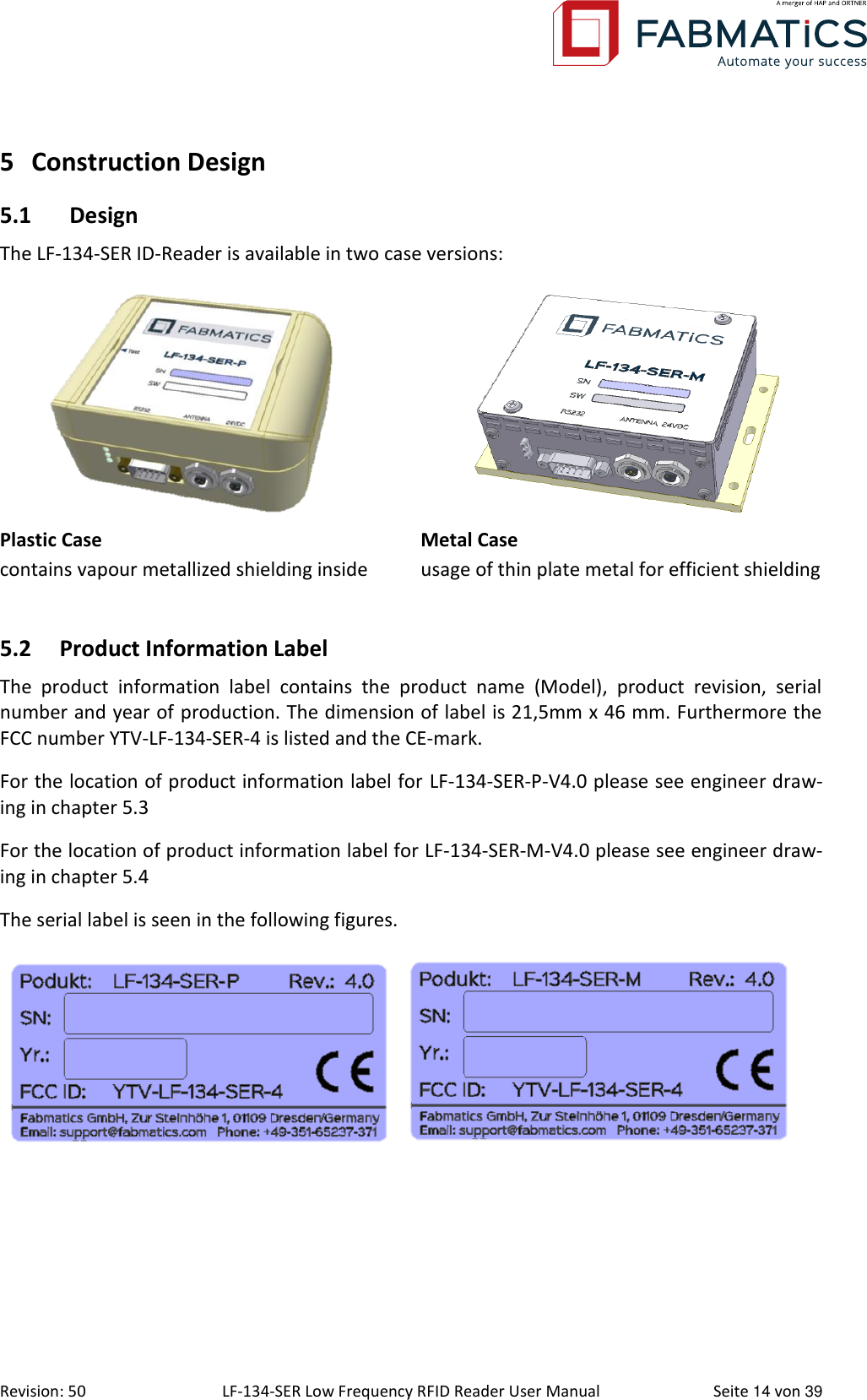  Revision: 50 LF-134-SER Low Frequency RFID Reader User Manual  Seite 14 von 39 5 Construction Design 5.1 Design The LF-134-SER ID-Reader is available in two case versions:   Plastic Case contains vapour metallized shielding inside Metal Case usage of thin plate metal for efficient shielding  5.2 Product Information Label The  product  information  label  contains  the  product  name  (Model),  product  revision,  serial number and year of production. The dimension of label is 21,5mm x 46 mm. Furthermore the FCC number YTV-LF-134-SER-4 is listed and the CE-mark.  For the location of product information label for LF-134-SER-P-V4.0 please see engineer draw-ing in chapter 5.3 For the location of product information label for LF-134-SER-M-V4.0 please see engineer draw-ing in chapter 5.4 The serial label is seen in the following figures.      