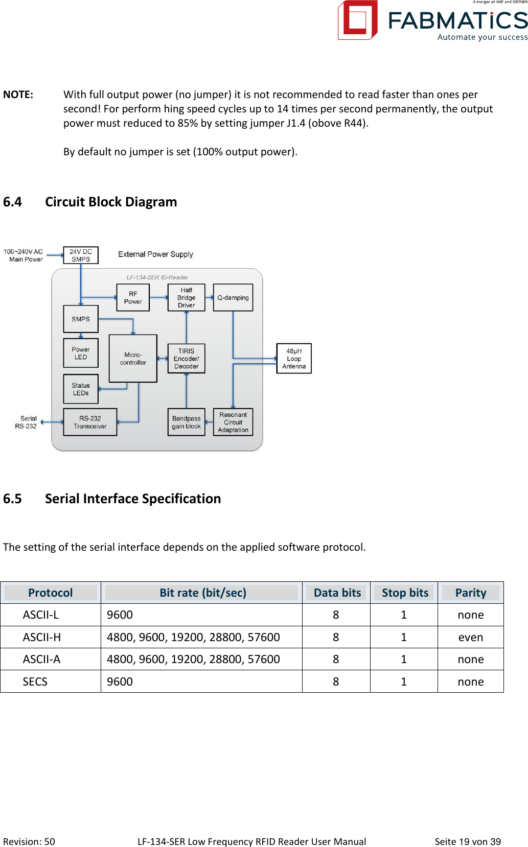  Revision: 50 LF-134-SER Low Frequency RFID Reader User Manual  Seite 19 von 39 NOTE:  With full output power (no jumper) it is not recommended to read faster than ones per second! For perform hing speed cycles up to 14 times per second permanently, the output power must reduced to 85% by setting jumper J1.4 (obove R44).  By default no jumper is set (100% output power).  6.4 Circuit Block Diagram    6.5 Serial Interface Specification  The setting of the serial interface depends on the applied software protocol.  Protocol  Bit rate (bit/sec)  Data bits  Stop bits Parity ASCII-L 9600  8 1 none ASCII-H 4800, 9600, 19200, 28800, 57600 8 1 even ASCII-A 4800, 9600, 19200, 28800, 57600 8 1 none SECS 9600 8 1 none    