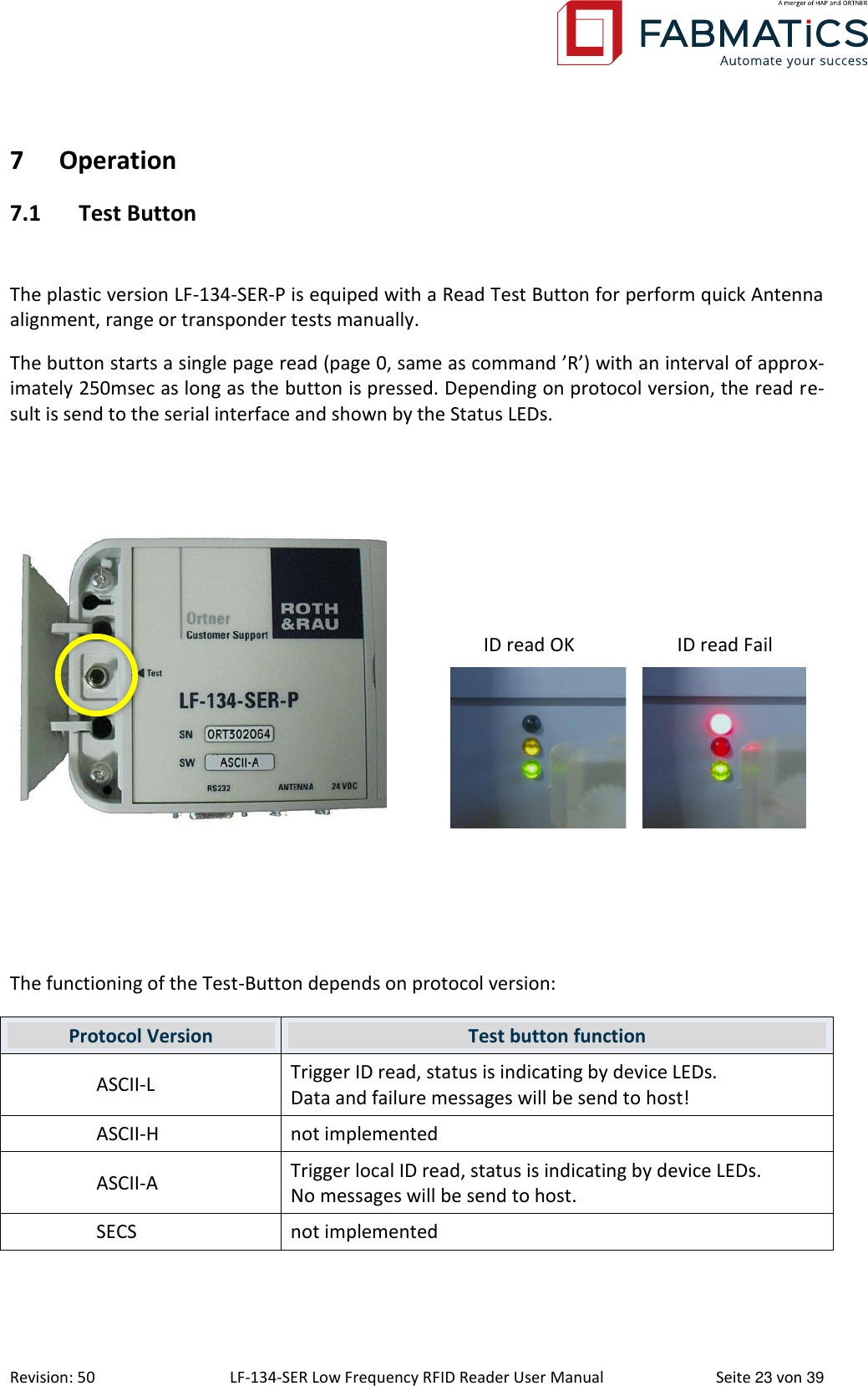 Revision: 50 LF-134-SER Low Frequency RFID Reader User Manual  Seite 23 von 39 7 Operation 7.1 Test Button  The plastic version LF-134-SER-P is equiped with a Read Test Button for perform quick Antenna alignment, range or transponder tests manually.  The button starts a single page read (page 0, same as command ’R’) with an interval of approx-imately 250msec as long as the button is pressed. Depending on protocol version, the read re-sult is send to the serial interface and shown by the Status LEDs.        ID read OK  ID read Fail     The functioning of the Test-Button depends on protocol version: Protocol Version Test button function ASCII-L Trigger ID read, status is indicating by device LEDs. Data and failure messages will be send to host! ASCII-H not implemented ASCII-A Trigger local ID read, status is indicating by device LEDs. No messages will be send to host. SECS not implemented  