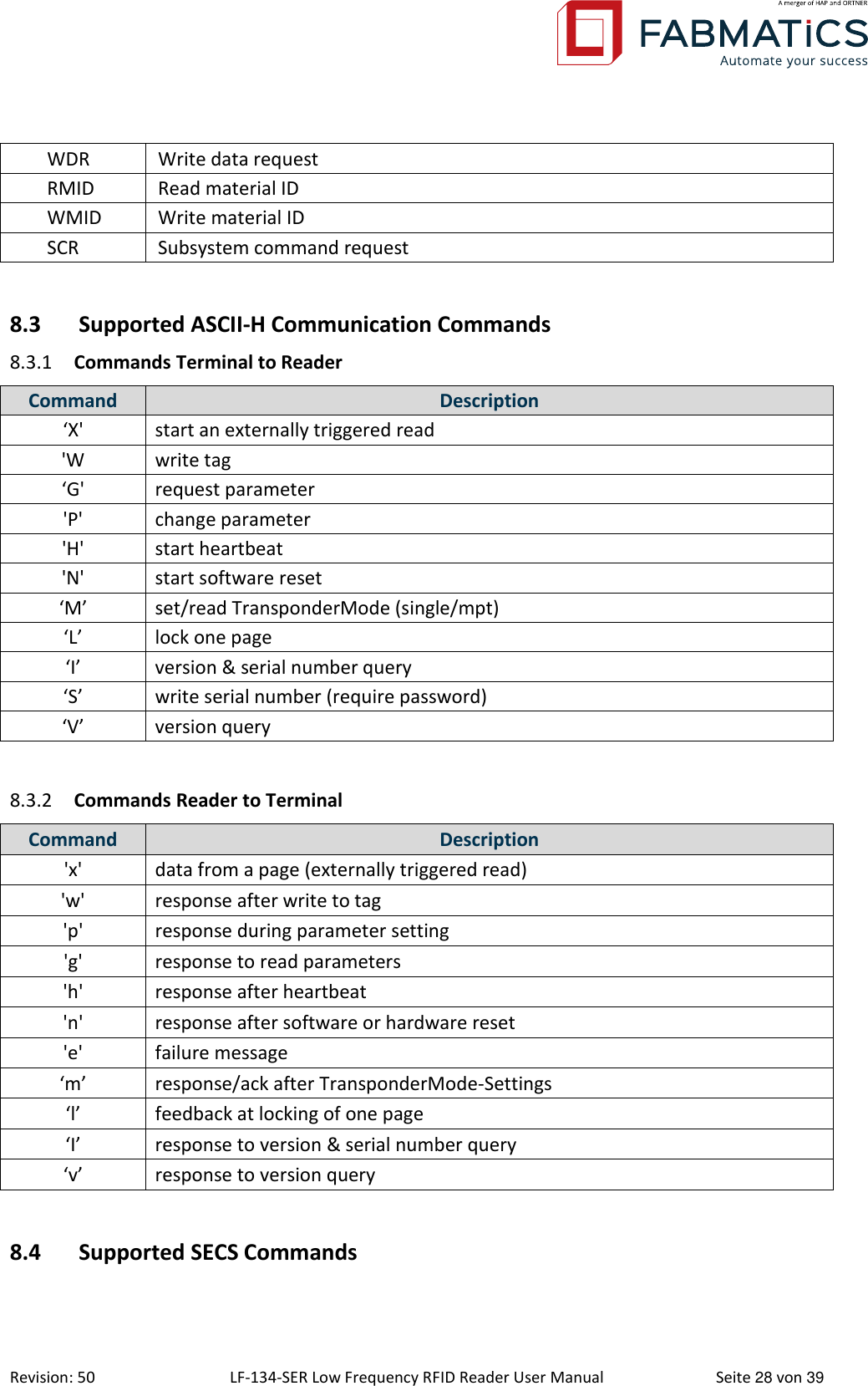  Revision: 50 LF-134-SER Low Frequency RFID Reader User Manual  Seite 28 von 39 WDR Write data request RMID Read material ID WMID Write material ID SCR Subsystem command request  8.3 Supported ASCII-H Communication Commands 8.3.1 Commands Terminal to Reader Command Description ‘X&apos; start an externally triggered read &apos;W write tag ‘G&apos; request parameter &apos;P&apos; change parameter &apos;H&apos; start heartbeat &apos;N&apos; start software reset ‘M’ set/read TransponderMode (single/mpt) ‘L’ lock one page ‘I’ version &amp; serial number query ‘S’ write serial number (require password) ‘V’ version query  8.3.2 Commands Reader to Terminal Command Description &apos;x&apos; data from a page (externally triggered read) &apos;w&apos; response after write to tag &apos;p&apos; response during parameter setting &apos;g&apos; response to read parameters &apos;h&apos; response after heartbeat &apos;n&apos; response after software or hardware reset &apos;e&apos; failure message ‘m’ response/ack after TransponderMode-Settings ‘l’ feedback at locking of one page ‘I’ response to version &amp; serial number query ‘v’ response to version query  8.4 Supported SECS Commands  