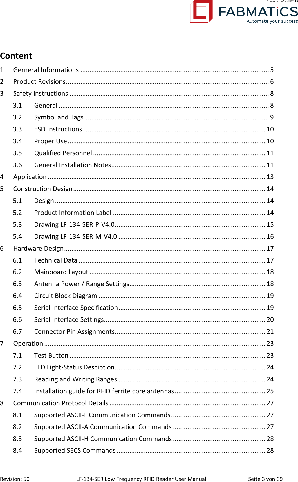  Revision: 50 LF-134-SER Low Frequency RFID Reader User Manual  Seite 3 von 39 Content 1 Gerneral Informations ........................................................................................................ 5 2 Product Revisions ................................................................................................................ 6 3 Safety Instructions .............................................................................................................. 8 3.1 General .................................................................................................................... 8 3.2 Symbol and Tags ...................................................................................................... 9 3.3 ESD Instructions ..................................................................................................... 10 3.4 Proper Use ............................................................................................................. 10 3.5 Qualified Personnel ............................................................................................... 11 3.6 General Installation Notes ..................................................................................... 11 4 Application ........................................................................................................................ 13 5 Construction Design .......................................................................................................... 14 5.1 Design .................................................................................................................... 14 5.2 Product Information Label .................................................................................... 14 5.3 Drawing LF-134-SER-P-V4.0 ................................................................................... 15 5.4 Drawing LF-134-SER-M-V4.0 ................................................................................. 16 6 Hardware Design ............................................................................................................... 17 6.1 Technical Data ....................................................................................................... 17 6.2 Mainboard Layout ................................................................................................. 18 6.3 Antenna Power / Range Settings........................................................................... 18 6.4 Circuit Block Diagram ............................................................................................ 19 6.5 Serial Interface Specification ................................................................................. 19 6.6 Serial Interface Settings ......................................................................................... 20 6.7 Connector Pin Assignments ................................................................................... 21 7 Operation .......................................................................................................................... 23 7.1 Test Button ............................................................................................................ 23 7.2 LED Light-Status Desciption ................................................................................... 24 7.3 Reading and Writing Ranges ................................................................................. 24 7.4 Installation guide for RFID ferrite core antennas .................................................. 25 8 Communication Protocol Details ...................................................................................... 27 8.1 Supported ASCII-L Communication Commands .................................................... 27 8.2 Supported ASCII-A Communication Commands ................................................... 27 8.3 Supported ASCII-H Communication Commands ................................................... 28 8.4 Supported SECS Commands .................................................................................. 28 