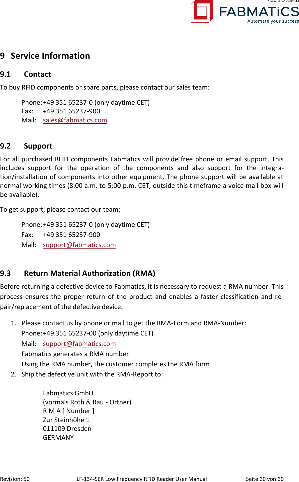  Revision: 50 LF-134-SER Low Frequency RFID Reader User Manual  Seite 30 von 39 9 Service Information 9.1 Contact To buy RFID components or spare parts, please contact our sales team: Phone: +49 351 65237-0 (only daytime CET) Fax:  +49 351 65237-900 Mail:  sales@fabmatics.com   9.2 Support For all purchased RFID  components Fabmatics will provide free phone or email support. This includes  support  for  the  operation  of  the  components  and  also  support  for  the  integra-tion/installation of components into other equipment. The phone support will be available at normal working times (8:00 a.m. to 5:00 p.m. CET, outside this timeframe a voice mail box will be available). To get support, please contact our team: Phone: +49 351 65237-0 (only daytime CET) Fax:  +49 351 65237-900 Mail:  support@fabmatics.com  9.3 Return Material Authorization (RMA) Before returning a defective device to Fabmatics, it is necessary to request a RMA number. This process  ensures the  proper  return  of the  product  and  enables a  faster  classification  and re-pair/replacement of the defective device. 1. Please contact us by phone or mail to get the RMA-Form and RMA-Number: Phone: +49 351 65237-00 (only daytime CET) Mail:  support@fabmatics.com Fabmatics generates a RMA number Using the RMA number, the customer completes the RMA form 2. Ship the defective unit with the RMA-Report to:  Fabmatics GmbH (vormals Roth &amp; Rau - Ortner) R M A [ Number ] Zur Steinhöhe 1 011109 Dresden GERMANY  