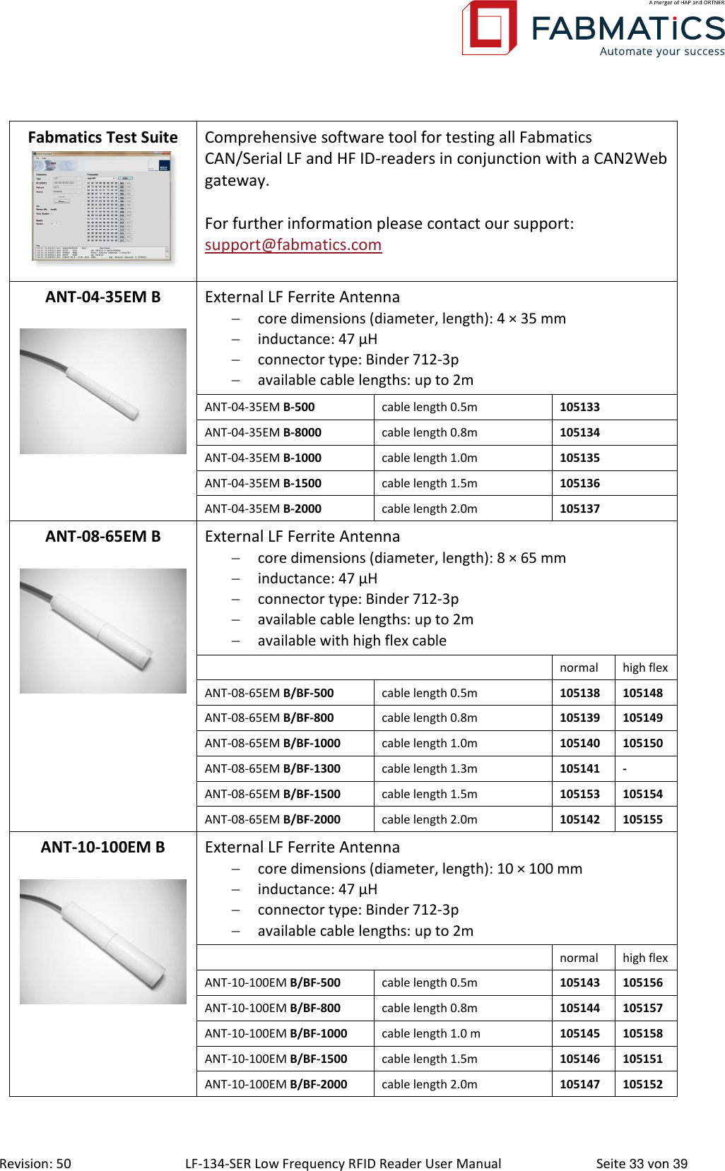  Revision: 50 LF-134-SER Low Frequency RFID Reader User Manual  Seite 33 von 39 Fabmatics Test Suite  Comprehensive software tool for testing all Fabmatics CAN/Serial LF and HF ID-readers in conjunction with a CAN2Web gateway.  For further information please contact our support: support@fabmatics.com  ANT-04-35EM B   External LF Ferrite Antenna  core dimensions (diameter, length): 4 × 35 mm  inductance: 47 μH  connector type: Binder 712-3p  available cable lengths: up to 2m ANT-04-35EM B-500 cable length 0.5m 105133 ANT-04-35EM B-8000 cable length 0.8m 105134 ANT-04-35EM B-1000 cable length 1.0m 105135 ANT-04-35EM B-1500 cable length 1.5m 105136 ANT-04-35EM B-2000 cable length 2.0m 105137 ANT-08-65EM B   External LF Ferrite Antenna  core dimensions (diameter, length): 8 × 65 mm  inductance: 47 μH  connector type: Binder 712-3p  available cable lengths: up to 2m  available with high flex cable  normal high flex ANT-08-65EM B/BF-500 cable length 0.5m 105138 105148 ANT-08-65EM B/BF-800 cable length 0.8m 105139 105149 ANT-08-65EM B/BF-1000 cable length 1.0m 105140 105150 ANT-08-65EM B/BF-1300 cable length 1.3m 105141 - ANT-08-65EM B/BF-1500 cable length 1.5m 105153 105154 ANT-08-65EM B/BF-2000 cable length 2.0m 105142 105155 ANT-10-100EM B   External LF Ferrite Antenna  core dimensions (diameter, length): 10 × 100 mm  inductance: 47 μH  connector type: Binder 712-3p  available cable lengths: up to 2m  normal high flex ANT-10-100EM B/BF-500 cable length 0.5m 105143 105156 ANT-10-100EM B/BF-800 cable length 0.8m 105144 105157 ANT-10-100EM B/BF-1000 cable length 1.0 m 105145 105158 ANT-10-100EM B/BF-1500 cable length 1.5m 105146 105151 ANT-10-100EM B/BF-2000 cable length 2.0m 105147 105152 