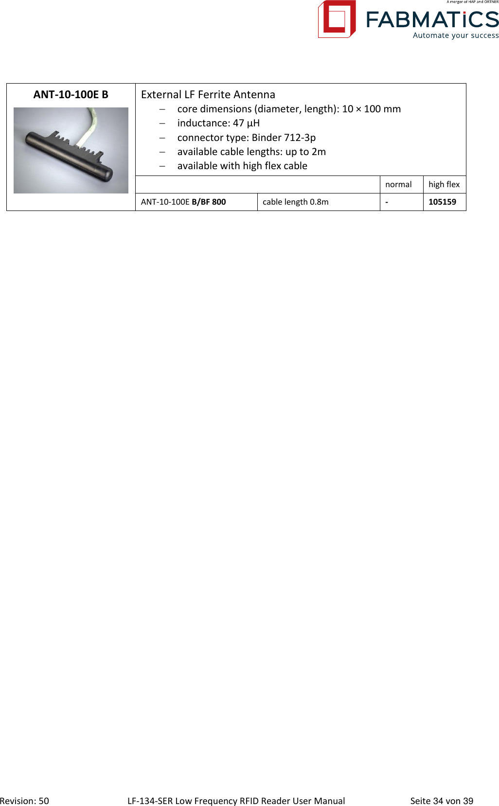  Revision: 50 LF-134-SER Low Frequency RFID Reader User Manual  Seite 34 von 39 ANT-10-100E B  External LF Ferrite Antenna  core dimensions (diameter, length): 10 × 100 mm  inductance: 47 μH  connector type: Binder 712-3p  available cable lengths: up to 2m  available with high flex cable  normal high flex ANT-10-100E B/BF 800 cable length 0.8m - 105159    