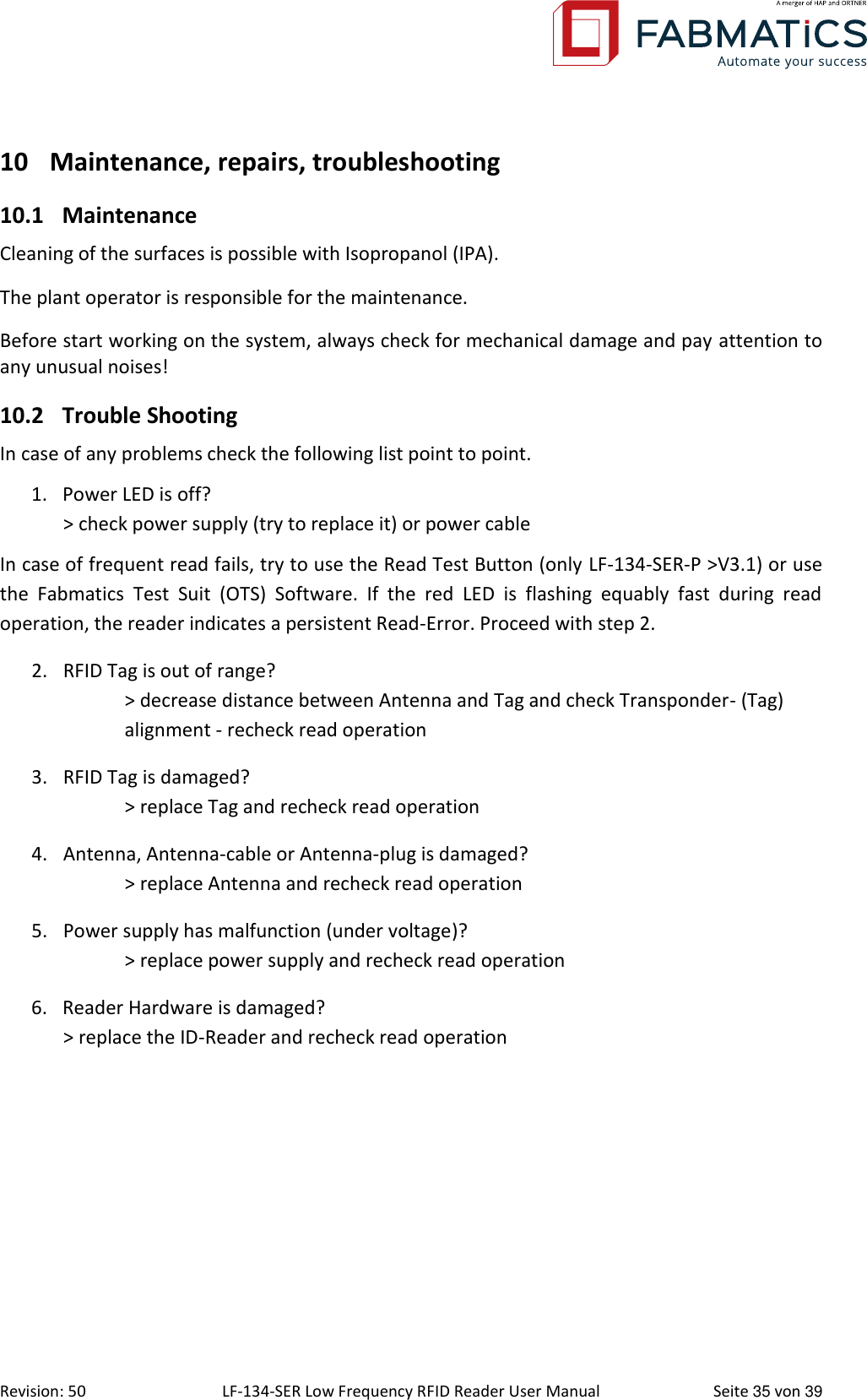  Revision: 50 LF-134-SER Low Frequency RFID Reader User Manual  Seite 35 von 39 10 Maintenance, repairs, troubleshooting  10.1 Maintenance Cleaning of the surfaces is possible with Isopropanol (IPA). The plant operator is responsible for the maintenance. Before start working on the system, always check for mechanical damage and pay attention to any unusual noises! 10.2 Trouble Shooting In case of any problems check the following list point to point. 1. Power LED is off?  &gt; check power supply (try to replace it) or power cable In case of frequent read fails, try to use the Read Test Button (only LF-134-SER-P &gt;V3.1) or use the  Fabmatics  Test  Suit  (OTS)  Software.  If  the  red  LED  is  flashing  equably  fast  during  read operation, the reader indicates a persistent Read-Error. Proceed with step 2. 2. RFID Tag is out of range?   &gt; decrease distance between Antenna and Tag and check Transponder- (Tag)   alignment - recheck read operation 3. RFID Tag is damaged?   &gt; replace Tag and recheck read operation 4. Antenna, Antenna-cable or Antenna-plug is damaged?   &gt; replace Antenna and recheck read operation 5. Power supply has malfunction (under voltage)?   &gt; replace power supply and recheck read operation 6. Reader Hardware is damaged?  &gt; replace the ID-Reader and recheck read operation 