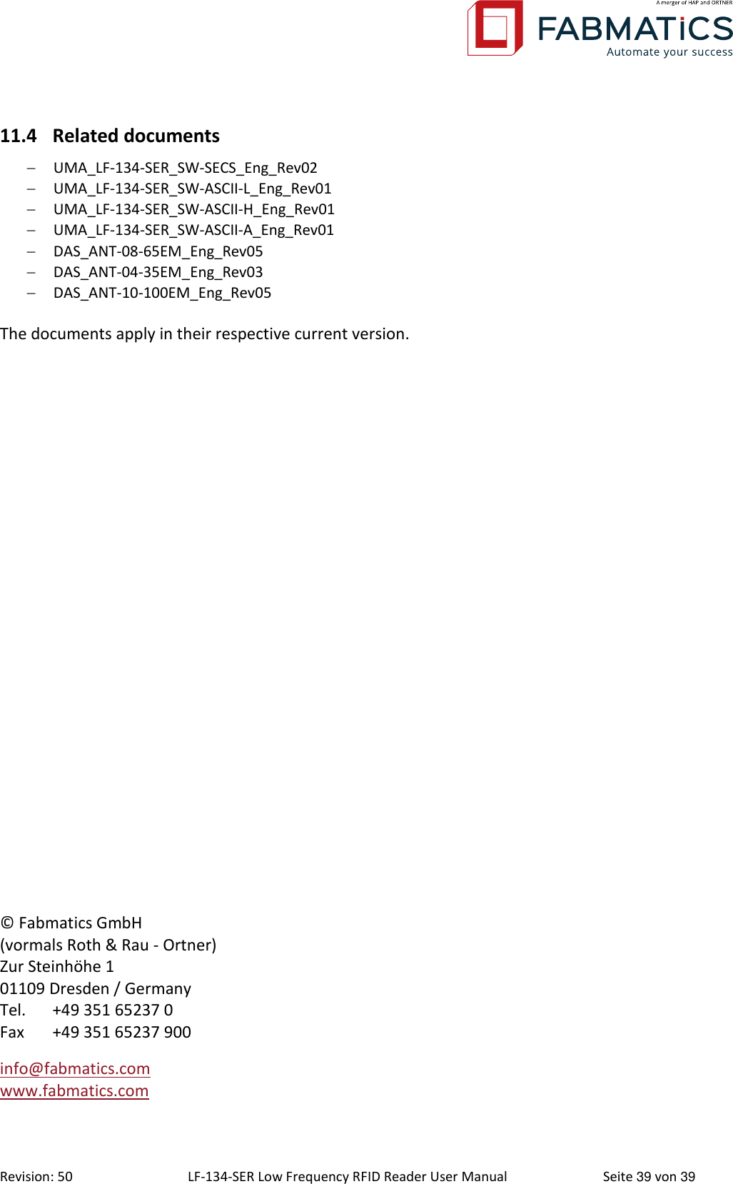  Revision: 50 LF-134-SER Low Frequency RFID Reader User Manual  Seite 39 von 39 © Fabmatics GmbH (vormals Roth &amp; Rau - Ortner) Zur Steinhöhe 1 01109 Dresden / Germany Tel.   +49 351 65237 0 Fax  +49 351 65237 900 info@fabmatics.com   www.fabmatics.com  11.4 Related documents  UMA_LF-134-SER_SW-SECS_Eng_Rev02  UMA_LF-134-SER_SW-ASCII-L_Eng_Rev01  UMA_LF-134-SER_SW-ASCII-H_Eng_Rev01  UMA_LF-134-SER_SW-ASCII-A_Eng_Rev01  DAS_ANT-08-65EM_Eng_Rev05  DAS_ANT-04-35EM_Eng_Rev03  DAS_ANT-10-100EM_Eng_Rev05  The documents apply in their respective current version.  