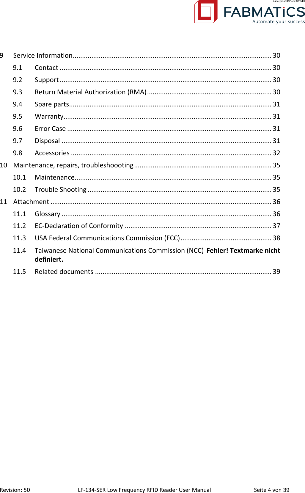  Revision: 50 LF-134-SER Low Frequency RFID Reader User Manual  Seite 4 von 39 9 Service Information ........................................................................................................... 30 9.1 Contact .................................................................................................................. 30 9.2 Support .................................................................................................................. 30 9.3 Return Material Authorization (RMA) ................................................................... 30 9.4 Spare parts............................................................................................................. 31 9.5 Warranty ................................................................................................................ 31 9.6 Error Case .............................................................................................................. 31 9.7 Disposal ................................................................................................................. 31 9.8 Accessories ............................................................................................................ 32 10 Maintenance, repairs, troubleshoooting .......................................................................... 35 10.1 Maintenance.......................................................................................................... 35 10.2 Trouble Shooting ................................................................................................... 35 11 Attachment ....................................................................................................................... 36 11.1 Glossary ................................................................................................................. 36 11.2 EC-Declaration of Conformity ............................................................................... 37 11.3 USA Federal Communications Commission (FCC) ................................................. 38 11.4 Taiwanese National Communications Commission (NCC) Fehler! Textmarke nicht definiert. 11.5 Related documents ............................................................................................... 39     