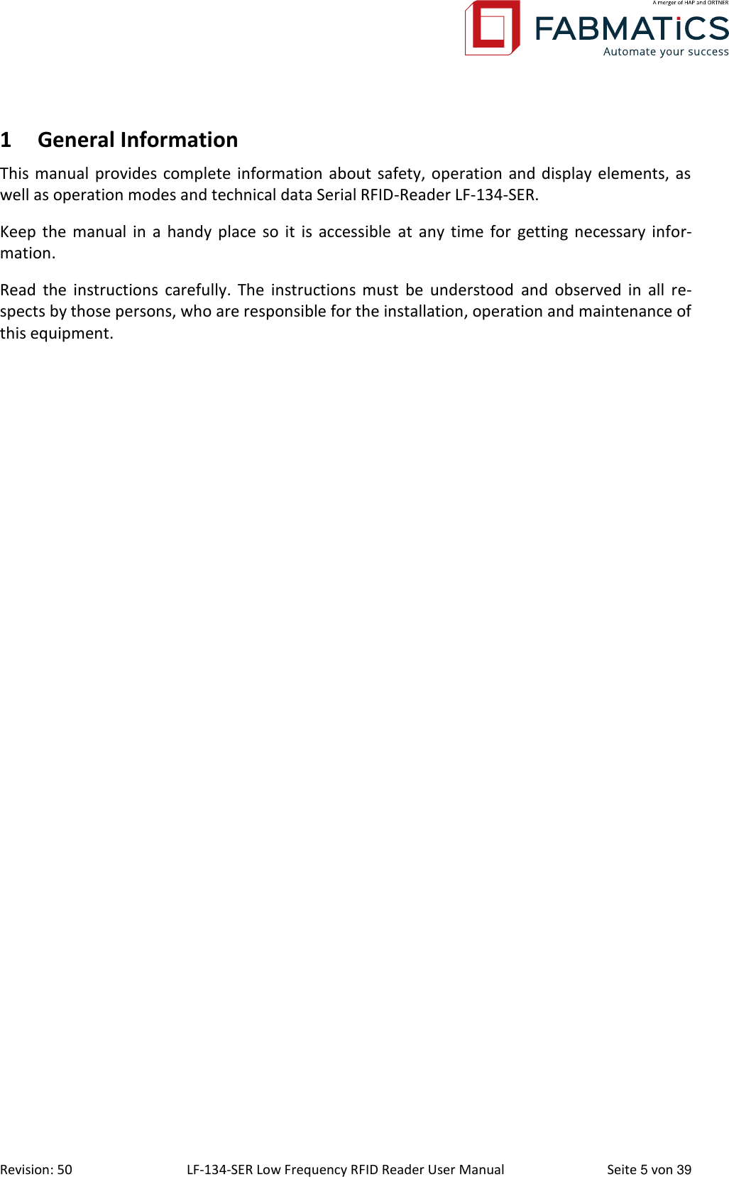  Revision: 50 LF-134-SER Low Frequency RFID Reader User Manual  Seite 5 von 39 1 General Information This manual provides complete information about safety, operation and display  elements, as well as operation modes and technical data Serial RFID-Reader LF-134-SER. Keep the manual in  a  handy  place  so it is accessible  at any time for getting necessary  infor-mation. Read  the  instructions carefully.  The  instructions  must  be understood  and  observed  in all  re-spects by those persons, who are responsible for the installation, operation and maintenance of this equipment. 