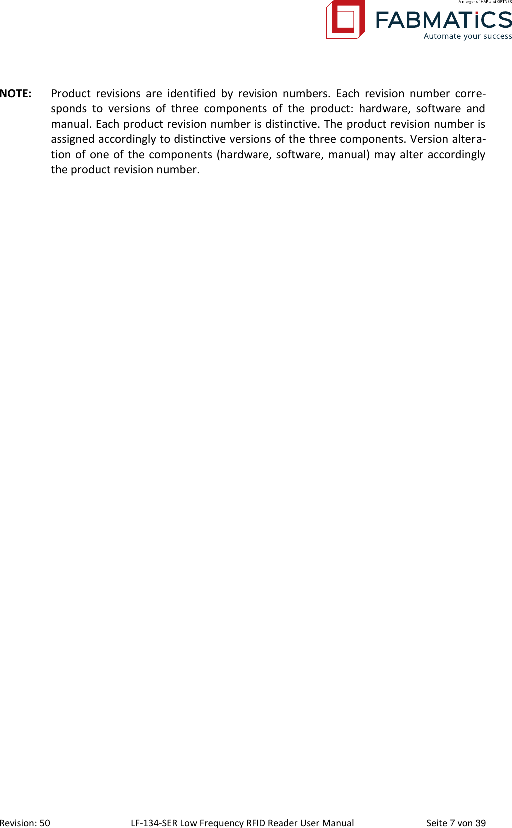  Revision: 50 LF-134-SER Low Frequency RFID Reader User Manual  Seite 7 von 39 NOTE:  Product  revisions  are  identified  by  revision  numbers.  Each  revision  number  corre-sponds  to  versions  of  three  components  of  the  product:  hardware,  software  and manual. Each product revision number is distinctive. The product revision number is assigned accordingly to distinctive versions of the three components. Version altera-tion of one of the components (hardware, software, manual) may alter accordingly the product revision number. 