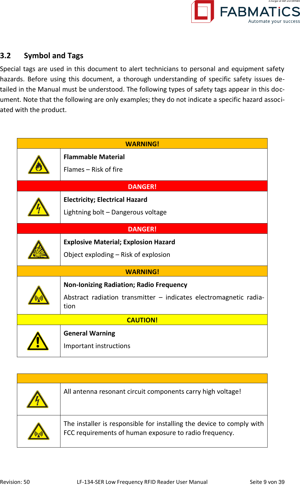  Revision: 50 LF-134-SER Low Frequency RFID Reader User Manual  Seite 9 von 39 3.2 Symbol and Tags Special tags are used in this document to alert technicians to personal and equipment safety hazards.  Before  using  this  document,  a  thorough  understanding  of  specific  safety  issues  de-tailed in the Manual must be understood. The following types of safety tags appear in this doc-ument. Note that the following are only examples; they do not indicate a specific hazard associ-ated with the product.  WARNING!  Flammable Material Flames – Risk of fire DANGER!  Electricity; Electrical Hazard Lightning bolt – Dangerous voltage DANGER!  Explosive Material; Explosion Hazard Object exploding – Risk of explosion WARNING!  Non-Ionizing Radiation; Radio Frequency Abstract  radiation  transmitter  –  indicates  electromagnetic  radia-tion CAUTION!       General Warning Important instructions         All antenna resonant circuit components carry high voltage!  The installer is responsible for installing the device to comply with FCC requirements of human exposure to radio frequency. 