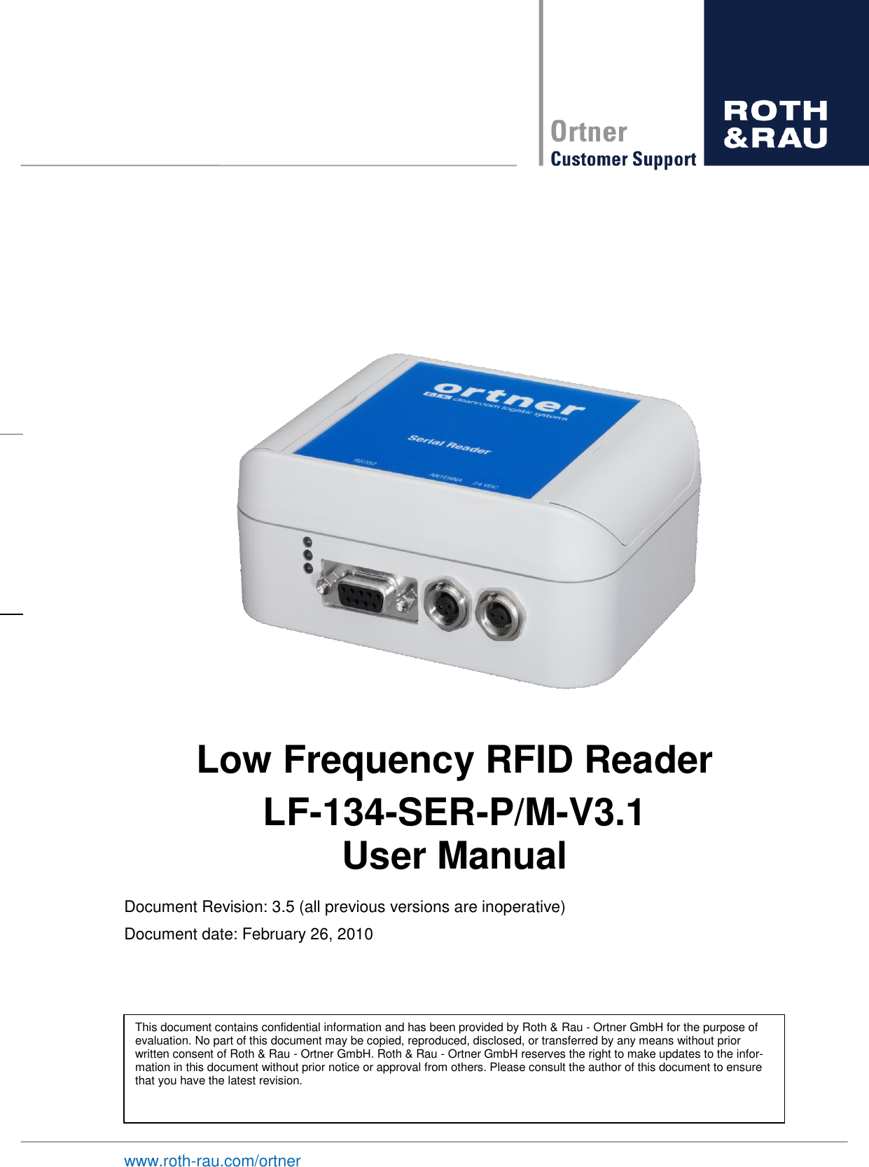    www.roth-rau.com/ortner Low Frequency RFID Reader LF-134-SER-P/M-V3.1 User Manual Document Revision: 3.5 (all previous versions are inoperative) Document date: February 26, 2010             This document contains confidential information and has been provided by Roth &amp; Rau - Ortner GmbH for the purpose of evaluation. No part of this document may be copied, reproduced, disclosed, or transferred by any means without prior written consent of Roth &amp; Rau - Ortner GmbH. Roth &amp; Rau - Ortner GmbH reserves the right to make updates to the infor-mation in this document without prior notice or approval from others. Please consult the author of this document to ensure that you have the latest revision.  