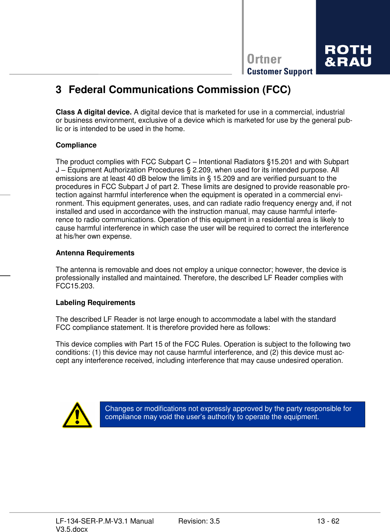     13 - 62 Revision: 3.5 LF-134-SER-P.M-V3.1 Manual V3.5.docx 3  Federal Communications Commission (FCC)  Class A digital device. A digital device that is marketed for use in a commercial, industrial or business environment, exclusive of a device which is marketed for use by the general pub-lic or is intended to be used in the home.  Compliance  The product complies with FCC Subpart C  Intentional Radiators §15.201 and with Subpart J  Equipment Authorization Procedures § 2.209, when used for its intended purpose. All emissions are at least 40 dB below the limits in § 15.209 and are verified pursuant to the procedures in FCC Subpart J of part 2. These limits are designed to provide reasonable pro-tection against harmful interference when the equipment is operated in a commercial envi-ronment. This equipment generates, uses, and can radiate radio frequency energy and, if not installed and used in accordance with the instruction manual, may cause harmful interfe-rence to radio communications. Operation of this equipment in a residential area is likely to cause harmful interference in which case the user will be required to correct the interference at his/her own expense.  Antenna Requirements  The antenna is removable and does not employ a unique connector; however, the device is professionally installed and maintained. Therefore, the described LF Reader complies with FCC15.203.  Labeling Requirements  The described LF Reader is not large enough to accommodate a label with the standard FCC compliance statement. It is therefore provided here as follows:  This device complies with Part 15 of the FCC Rules. Operation is subject to the following two conditions: (1) this device may not cause harmful interference, and (2) this device must ac-cept any interference received, including interference that may cause undesired operation.   Changes or modifications not expressly approved by the party responsible for rity to operate the equipment.        