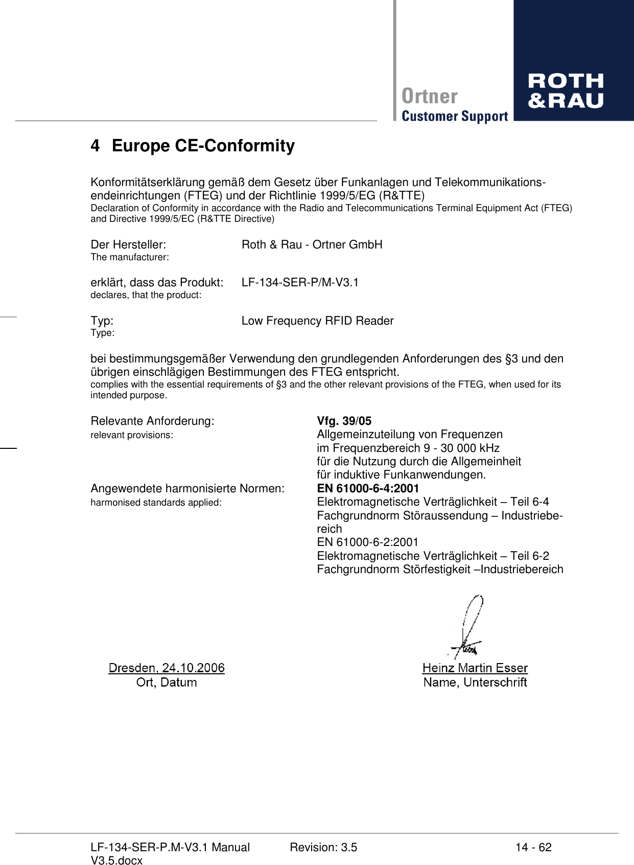     14 - 62 Revision: 3.5 LF-134-SER-P.M-V3.1 Manual V3.5.docx 4  Europe CE-Conformity  Konformitätserklärung gemäß dem Gesetz über Funkanlagen und Telekommunikations-endeinrichtungen (FTEG) und der Richtlinie 1999/5/EG (R&amp;TTE) Declaration of Conformity in accordance with the Radio and Telecommunications Terminal Equipment Act (FTEG) and Directive 1999/5/EC (R&amp;TTE Directive)  Der Hersteller:    Roth &amp; Rau - Ortner GmbH The manufacturer:  erklärt, dass das Produkt:  LF-134-SER-P/M-V3.1 declares, that the product:  Typ:        Low Frequency RFID Reader Type:  bei bestimmungsgemäßer Verwendung den grundlegenden Anforderungen des §3 und den übrigen einschlägigen Bestimmungen des FTEG entspricht. complies with the essential requirements of §3 and the other relevant provisions of the FTEG, when used for its intended purpose.  Relevante Anforderung:       Vfg. 39/05 relevant provisions:         Allgemeinzuteilung von Frequenzen             im Frequenzbereich 9 - 30 000 kHz             für die Nutzung durch die Allgemeinheit              für induktive Funkanwendungen. Angewendete harmonisierte Normen:  EN 61000-6-4:2001 harmonised standards applied:       Elektromagnetische Verträglichkeit  Teil 6-4             Fachgrundnorm Störaussendung  Industriebe-            reich             EN 61000-6-2:2001             Elektromagnetische Verträglichkeit  Teil 6-2             Fachgrundnorm Störfestigkeit Industriebereich  