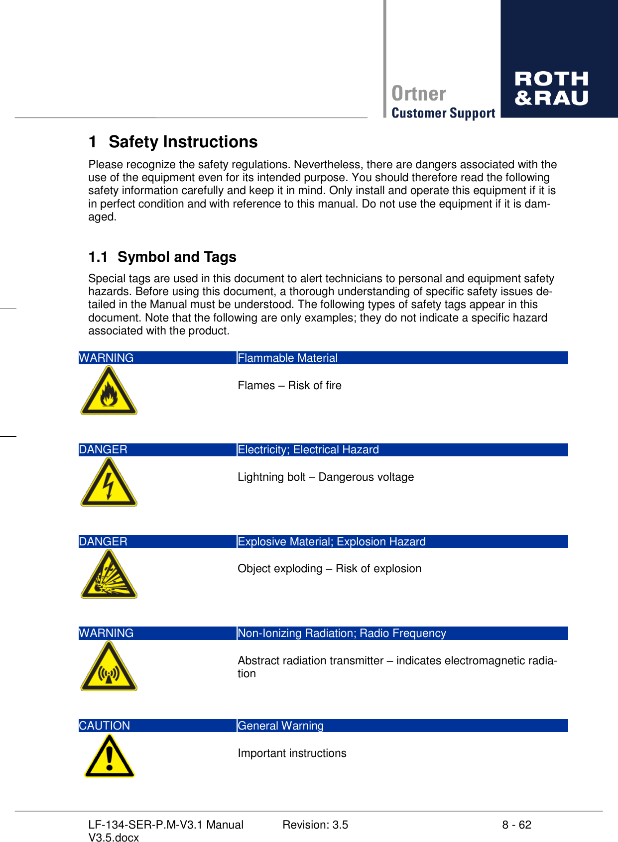     8 - 62 Revision: 3.5 LF-134-SER-P.M-V3.1 Manual V3.5.docx 1  Safety Instructions Please recognize the safety regulations. Nevertheless, there are dangers associated with the use of the equipment even for its intended purpose. You should therefore read the following safety information carefully and keep it in mind. Only install and operate this equipment if it is in perfect condition and with reference to this manual. Do not use the equipment if it is dam-aged.  1.1  Symbol and Tags Special tags are used in this document to alert technicians to personal and equipment safety hazards. Before using this document, a thorough understanding of specific safety issues de-tailed in the Manual must be understood. The following types of safety tags appear in this document. Note that the following are only examples; they do not indicate a specific hazard associated with the product.  WARNING Flammable Material    Flames  Risk of fire  DANGER Electricity; Electrical Hazard    Lightning bolt  Dangerous voltage  DANGER Explosive Material; Explosion Hazard    Object exploding  Risk of explosion  WARNING Non-Ionizing Radiation; Radio Frequency    Abstract radiation transmitter  indicates electromagnetic radia-tion   CAUTION General Warning    Important instructions 