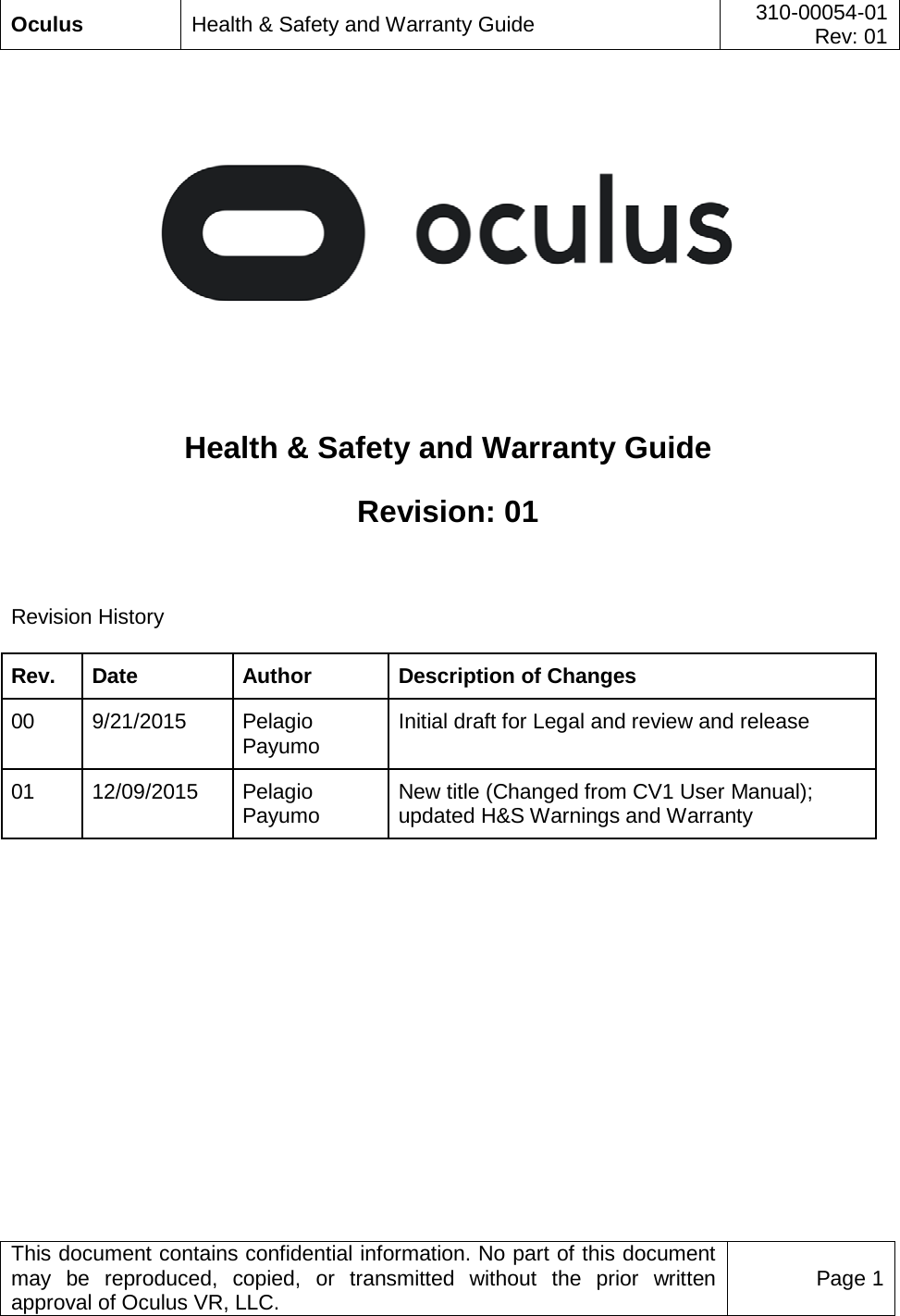  Oculus Health &amp; Safety and Warranty Guide 310-00054-01  Rev: 01   This document contains confidential information. No part of this document may be reproduced, copied, or transmitted without the prior written approval of Oculus VR, LLC. Page 1      Health &amp; Safety and Warranty Guide Revision: 01  Revision History Rev. Date Author Description of Changes 00 9/21/2015 Pelagio Payumo Initial draft for Legal and review and release 01 12/09/2015 Pelagio Payumo New title (Changed from CV1 User Manual); updated H&amp;S Warnings and Warranty    