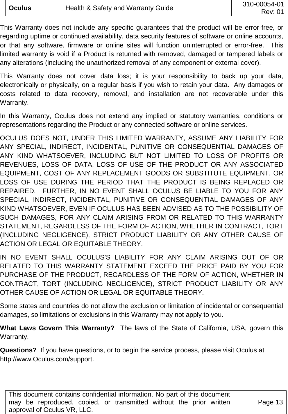  Oculus Health &amp; Safety and Warranty Guide 310-00054-01  Rev: 01   This document contains confidential information. No part of this document may be reproduced, copied, or transmitted without the prior written approval of Oculus VR, LLC. Page 13  This Warranty does not include any specific guarantees that the product will be error-free, or regarding uptime or continued availability, data security features of software or online accounts, or that any software, firmware or online sites will function uninterrupted or error-free.  This limited warranty is void if a Product is returned with removed, damaged or tampered labels or any alterations (including the unauthorized removal of any component or external cover).   This Warranty does not cover data loss; it is your responsibility to back up your data, electronically or physically, on a regular basis if you wish to retain your data.  Any damages or costs related to data recovery, removal, and installation are not recoverable under this Warranty.   In this Warranty, Oculus does not extend any implied or statutory warranties, conditions or representations regarding the Product or any connected software or online services. OCULUS DOES NOT, UNDER THIS LIMITED WARRANTY, ASSUME ANY LIABILITY FOR ANY SPECIAL, INDIRECT, INCIDENTAL, PUNITIVE OR CONSEQUENTIAL DAMAGES OF ANY KIND WHATSOEVER, INCLUDING BUT NOT LIMITED TO LOSS OF PROFITS OR REVENUES, LOSS OF DATA, LOSS OF USE OF THE PRODUCT OR ANY ASSOCIATED EQUIPMENT, COST OF ANY REPLACEMENT GOODS OR SUBSTITUTE EQUIPMENT, OR LOSS OF USE DURING THE PERIOD THAT THE PRODUCT IS BEING REPLACED OR REPAIRED.  FURTHER, IN NO EVENT SHALL OCULUS BE LIABLE TO YOU FOR ANY SPECIAL, INDIRECT, INCIDENTAL, PUNITIVE OR CONSEQUENTIAL DAMAGES OF ANY KIND WHATSOEVER, EVEN IF OCULUS HAS BEEN ADVISED AS TO THE POSSIBILITY OF SUCH DAMAGES, FOR ANY CLAIM ARISING FROM OR RELATED TO THIS WARRANTY STATEMENT, REGARDLESS OF THE FORM OF ACTION, WHETHER IN CONTRACT, TORT (INCLUDING NEGLIGENCE), STRICT PRODUCT LIABILITY OR ANY OTHER CAUSE OF ACTION OR LEGAL OR EQUITABLE THEORY.   IN NO EVENT SHALL OCULUS’S LIABILITY FOR ANY CLAIM ARISING OUT OF OR RELATED TO THIS WARRANTY STATEMENT EXCEED THE PRICE PAID BY YOU FOR PURCHASE OF THE PRODUCT, REGARDLESS OF THE FORM OF ACTION, WHETHER IN CONTRACT, TORT (INCLUDING NEGLIGENCE), STRICT PRODUCT LIABILITY OR ANY OTHER CAUSE OF ACTION OR LEGAL OR EQUITABLE THEORY. Some states and countries do not allow the exclusion or limitation of incidental or consequential damages, so limitations or exclusions in this Warranty may not apply to you.  What Laws Govern This Warranty?  The laws of the State of California, USA, govern this Warranty.   Questions?  If you have questions, or to begin the service process, please visit Oculus at http://www.Oculus.com/support.     