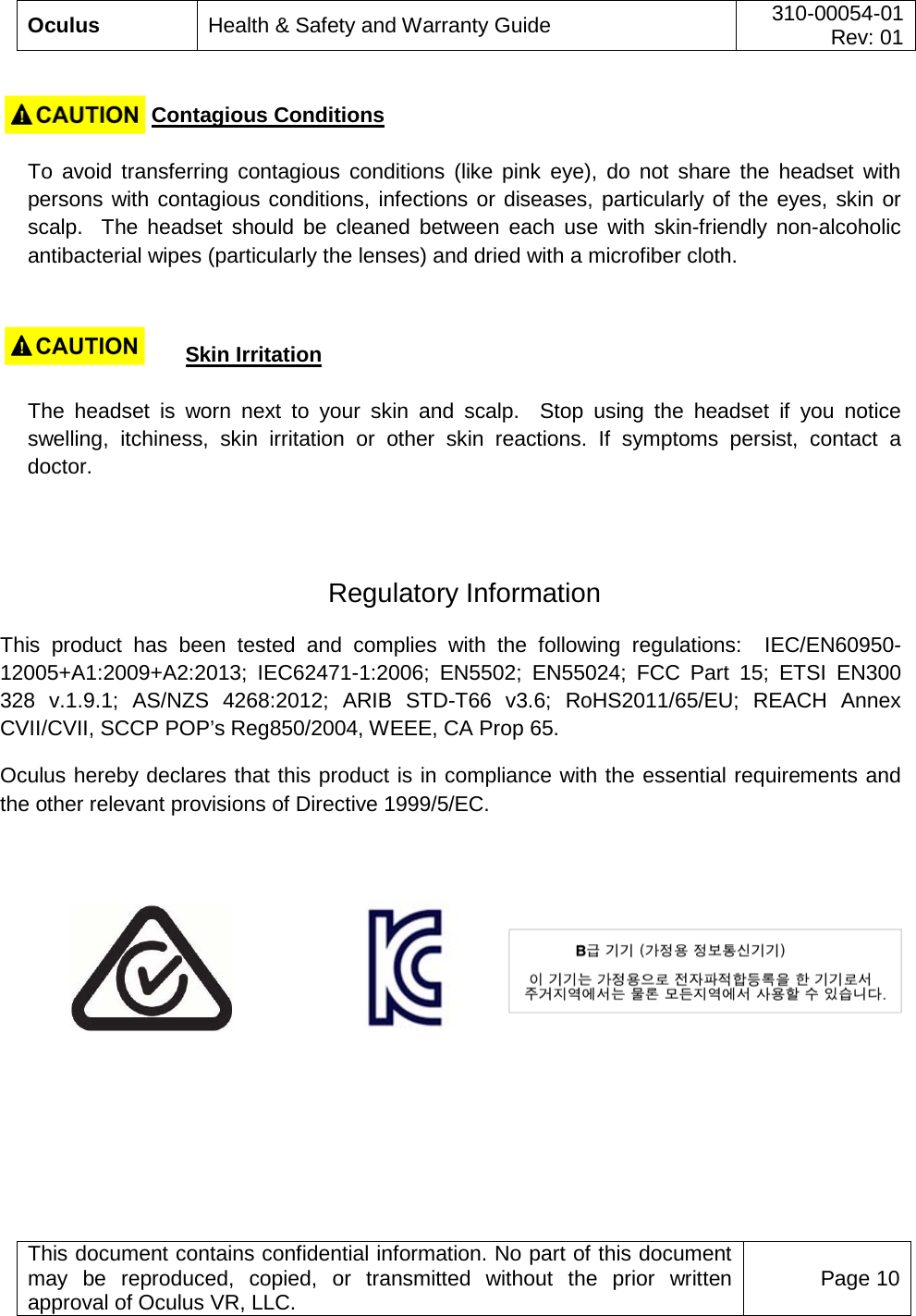  Oculus Health &amp; Safety and Warranty Guide 310-00054-01  Rev: 01   This document contains confidential information. No part of this document may be reproduced, copied, or transmitted without the prior written approval of Oculus VR, LLC. Page 10                        Contagious Conditions    To avoid transferring contagious conditions (like pink eye), do not share the headset with persons with contagious conditions, infections or diseases, particularly of the eyes, skin or scalp.  The headset should be cleaned between each use with skin-friendly non-alcoholic antibacterial wipes (particularly the lenses) and dried with a microfiber cloth.                        Skin Irritation    The headset is worn next to your skin and scalp.  Stop using the headset if you notice swelling, itchiness, skin  irritation or other skin reactions. If symptoms persist, contact a doctor.   Regulatory Information This product has been tested and complies with the following regulations:  IEC/EN60950-12005+A1:2009+A2:2013; IEC62471-1:2006; EN5502; EN55024; FCC Part 15; ETSI EN300 328 v.1.9.1; AS/NZS 4268:2012; ARIB STD-T66 v3.6; RoHS2011/65/EU; REACH Annex CVII/CVII, SCCP POP’s Reg850/2004, WEEE, CA Prop 65. Oculus hereby declares that this product is in compliance with the essential requirements and the other relevant provisions of Directive 1999/5/EC.     