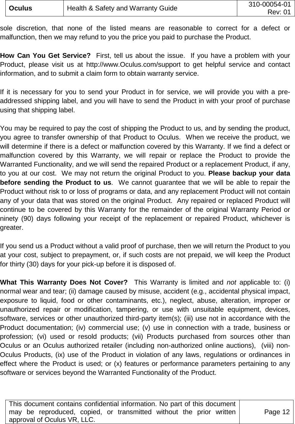  Oculus Health &amp; Safety and Warranty Guide 310-00054-01  Rev: 01   This document contains confidential information. No part of this document may be reproduced, copied, or transmitted without the prior written approval of Oculus VR, LLC. Page 12  sole discretion, that none of the listed means are reasonable to correct for a defect or malfunction, then we may refund to you the price you paid to purchase the Product.   How Can You Get Service?  First, tell us about the issue.  If you have a problem with your Product, please visit us at http://www.Oculus.com/support to get helpful service and contact information, and to submit a claim form to obtain warranty service.  If it is necessary for you to send your Product in for service, we will provide you with a pre-addressed shipping label, and you will have to send the Product in with your proof of purchase using that shipping label.   You may be required to pay the cost of shipping the Product to us, and by sending the product, you agree to transfer ownership of that Product to Oculus.  When we receive the product, we will determine if there is a defect or malfunction covered by this Warranty. If we find a defect or malfunction covered by this Warranty, we will repair or replace the Product to provide the Warranted Functionality, and we will send the repaired Product or a replacement Product, if any, to you at our cost.  We may not return the original Product to you. Please backup your data before sending the Product to us.  We cannot guarantee that we will be able to repair the Product without risk to or loss of programs or data, and any replacement Product will not contain any of your data that was stored on the original Product.  Any repaired or replaced Product will continue to be covered by this Warranty for the remainder of the original Warranty Period or ninety (90) days following your receipt of the replacement or repaired Product, whichever is greater. If you send us a Product without a valid proof of purchase, then we will return the Product to you at your cost, subject to prepayment, or, if such costs are not prepaid, we will keep the Product for thirty (30) days for your pick-up before it is disposed of. What This Warranty Does Not Cover?  This Warranty is limited and not applicable to: (i) normal wear and tear; (ii) damage caused by misuse, accident (e.g., accidental physical impact, exposure to liquid, food or other contaminants, etc.), neglect, abuse, alteration, improper or unauthorized repair or modification, tampering, or use with unsuitable equipment, devices, software, services or other unauthorized third-party item(s); (iii) use not in accordance with the Product documentation; (iv) commercial use; (v) use in connection with a trade, business or profession; (vi) used or resold products; (vii) Products purchased from sources other than Oculus or an Oculus authorized retailer (including non-authorized online auctions),  (viii) non-Oculus Products, (ix) use of the Product in violation of any laws, regulations or ordinances in effect where the Product is used; or (x) features or performance parameters pertaining to any software or services beyond the Warranted Functionality of the Product.  